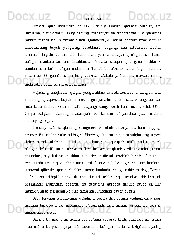 XULOSA
Xulosa   qilib   aytadigan   bo‘lsak   Beruniy   asarlari   qadimgi   xalqlar,   shu
jumladan, o‘zbek  xalqi, uning qadimgi  madaniyati  va etnografiyasini  o‘rganishda
muhim   manba   bo‘lib   xizmat   qiladi.   Qolaversa,   «Osor   al   boqiya»   uzoq   o‘tmish
tariximizning   buyuk   yodgorligi   hisoblanib,   bugungi   kun   kitobxoni,   albatta,
tanishib   chiqishi   va   ilm   ahli   tomonidan   yanada   chuqurroq   o rganilishi   lozimʻ
bo‘lgan   manbalardan   biri   hisoblanadi.   Yanada   chuqurroq   o rgana   boshlasak,
ʻ
bundan   ham   ko p   bo lgan   muhim   ma lumotlatni   o zimiz   uchun   topa   olishmiz,	
ʻ ʻ ʼ ʻ
shubhasiz.   O rganish   ishlari   ko payaversa,   talabalarga   ham   bu   mavzularnining	
ʻ ʻ
mohiyatini ochib berish oson kechadi.  
«Qadimgi   xalqlardan   qolgan   yodgorliklar»   asarida   Beruniy   fanning   hamma
sohalariga qiziquvchi buyuk olim ekanligini yana bir bor ko‘rsatdi va unga bu asari
juda   katta   shuhrat   keltirdi.   Hatto   bugungi   kunga   kelib   ham ,   ushbu   kitob   O‘rta
Osiyo   xalqlari,   ularning   madaniyati   va   tarixini   o‘rganishda   juda   muhim
ahamiyatga egadir.
Beruniy   turli   xalqlarning   etnogenezi   va   etnik   tarixiga   oid   ham   diqqatga
sazovor fikr-mulohazalar bildirgan. Shuningdek, asarda qadim xalqlarning taqvim
tizimi   hamda   alohida   kunlari   haqida   ham   juda   qiziqarli   ma’lumotlar   keltirib
o‘tilgan.   Muallif   asarida   o‘ziga   ma’lum   bo‘lgan   xalqlarning   yil   taqvimlari,   rasm-
rusumlari,   hayitlari   va   mashhur   kunlarini   mufassal   tasvirlab   beradi.   Jumladan ,
rimliklarda   achchiq   va   sho‘r   narsalarni   faqatgina   belgilangan   ma’lum   kunlarda
tanovvul   qilinishi,   qon   olishishlari   sovuq   kunlarda   amalga   oshirilmasligi,   Dumat
at-Jantal  shahridagi  bir bozorda savdo ishlari  toshlar   orqali  amalga oshirilishi , al-
Mashakkar   shahridagi   bozorda   esa   faqatgina   quloqqa   gapirib   savdo   qilinish
mumkinligi to‘g‘risidagi ko‘plab qiziq ma’lumotlarni bayon qilgan.
Abu   Rayhon   Beruniyning   « Qadimgi   xalqlardan   qolgan   yodgorliklar »   asari
qadimgi   tarix   kalendar   sistemasini   o ‘ rganishda   ham   muhim   va   birinchi   darajali
manba   hisoblanadi .
Ammo   bu   asar   olim   uchun   yot   bo ‘ lgan   sof   arab   tilida   yozilganligi ,   hamda
arab   imlosi   bo ‘ yicha   qisqa   unli   tovushlari   ko ‘ pgina   hollarda   belgilanmaganligi
24 