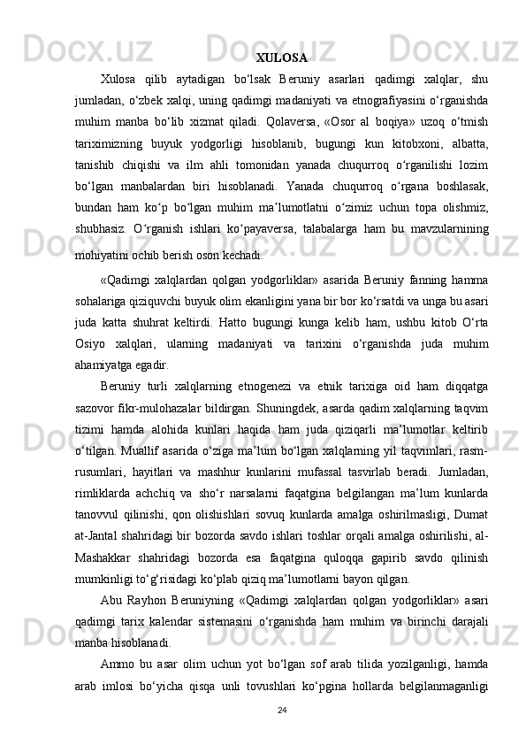 XULOSA
Xulosa   qilib   aytadigan   bo‘lsak   Beruniy   asarlari   qadimgi   xalqlar,   shu
jumladan, o‘zbek  xalqi, uning qadimgi  madaniyati  va etnografiyasini  o‘rganishda
muhim   manba   bo‘lib   xizmat   qiladi.   Qolaversa,   «Osor   al   boqiya»   uzoq   o‘tmish
tariximizning   buyuk   yodgorligi   hisoblanib,   bugungi   kun   kitobxoni,   albatta,
tanishib   chiqishi   va   ilm   ahli   tomonidan   yanada   chuqurroq   o rganilishi   lozimʻ
bo‘lgan   manbalardan   biri   hisoblanadi.   Yanada   chuqurroq   o rgana   boshlasak,
ʻ
bundan   ham   ko p   bo lgan   muhim   ma lumotlatni   o zimiz   uchun   topa   olishmiz,	
ʻ ʻ ʼ ʻ
shubhasiz.   O rganish   ishlari   ko payaversa,   talabalarga   ham   bu   mavzularnining	
ʻ ʻ
mohiyatini ochib berish oson kechadi.  
«Qadimgi   xalqlardan   qolgan   yodgorliklar»   asarida   Beruniy   fanning   hamma
sohalariga qiziquvchi buyuk olim ekanligini yana bir bor ko‘rsatdi va unga bu asari
juda   katta   shuhrat   keltirdi.   Hatto   bugungi   kunga   kelib   ham ,   ushbu   kitob   O‘rta
Osiyo   xalqlari,   ularning   madaniyati   va   tarixini   o‘rganishda   juda   muhim
ahamiyatga egadir.
Beruniy   turli   xalqlarning   etnogenezi   va   etnik   tarixiga   oid   ham   diqqatga
sazovor fikr-mulohazalar bildirgan. Shuningdek, asarda qadim xalqlarning taqvim
tizimi   hamda   alohida   kunlari   haqida   ham   juda   qiziqarli   ma’lumotlar   keltirib
o‘tilgan.   Muallif   asarida   o‘ziga   ma’lum   bo‘lgan   xalqlarning   yil   taqvimlari,   rasm-
rusumlari,   hayitlari   va   mashhur   kunlarini   mufassal   tasvirlab   beradi.   Jumladan ,
rimliklarda   achchiq   va   sho‘r   narsalarni   faqatgina   belgilangan   ma’lum   kunlarda
tanovvul   qilinishi,   qon   olishishlari   sovuq   kunlarda   amalga   oshirilmasligi,   Dumat
at-Jantal  shahridagi  bir bozorda savdo ishlari  toshlar   orqali  amalga oshirilishi , al-
Mashakkar   shahridagi   bozorda   esa   faqatgina   quloqqa   gapirib   savdo   qilinish
mumkinligi to‘g‘risidagi ko‘plab qiziq ma’lumotlarni bayon qilgan.
Abu   Rayhon   Beruniyning   « Qadimgi   xalqlardan   qolgan   yodgorliklar »   asari
qadimgi   tarix   kalendar   sistemasini   o ‘ rganishda   ham   muhim   va   birinchi   darajali
manba   hisoblanadi .
Ammo   bu   asar   olim   uchun   yot   bo ‘ lgan   sof   arab   tilida   yozilganligi ,   hamda
arab   imlosi   bo ‘ yicha   qisqa   unli   tovushlari   ko ‘ pgina   hollarda   belgilanmaganligi
24
