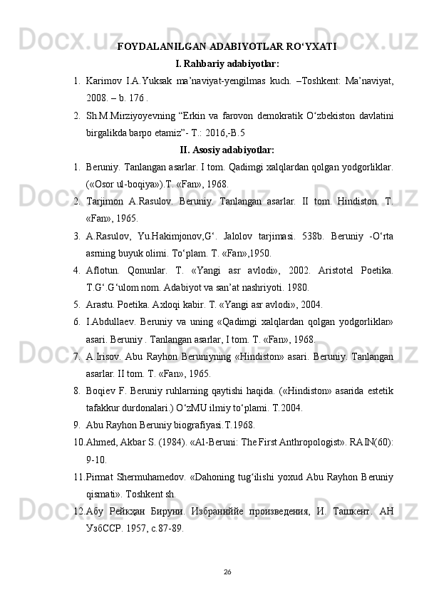 FOYDALANILGAN ADABIYOTLAR RO‘YXATI
I. Rahbariy  adabiyotlar :
1. Karimov   I.A.Yuksak   ma’naviyat-yengilmas   kuch.   –Toshkent:   Ma’naviyat,
2008. – b. 176 .
2. Sh.M.Mirziyoyevning   “Erkin   va   farovon   demokratik   O zbekiston   davlatiniʻ
birgalikda barpo etamiz”- T.: 2016,-B.5 
II. Asosiy adabiyotlar:
1. Beruniy. Tanlangan asarlar. I tom. Qadimgi xalqlardan qolgan yodgorliklar.
(«Osor ul-boqiya»).T. «Fan», 1968.
2. Tarjimon   A.Rasulov.   Beruniy.   Tanlangan   asarlar.   II   tom.   Hindiston.   T.
«Fan», 1965.
3. A.Rasulov,   Yu.Hakimjonov,G‘.   Jalolov   tarjimasi.   538b.   Beruniy   -O‘rta
asrning buyuk olimi. To‘plam. T. «Fan»,1950.
4. Aflotun.   Qonunlar.   T.   «Yangi   asr   avlodi»,   2002.   Aristotel   Poetika.
T.G‘.G‘ulom nom. Adabiyot va san’at nashriyoti. 1980.
5. Arastu. Poetika. Axloqi kabir. T. «Yangi asr avlodi», 2004.
6. I.Abdullaev.   Beruniy   va   uning   «Qadimgi   xalqlardan   qolgan   yodgorliklar»
asari. Beruniy .  Tanlangan asarlar , I tom. T. «Fan», 1968.
7. A.Irisov.   Abu   Rayhon   Beruniyning   «Hindiston»   asari.   Beruniy.   Tanlangan
asarlar. II tom. T. «Fan», 1965.
8. Boqiev   F.   Beruniy   ruhlarning   qaytishi   haqida.   («Hindiston»   asarida   estetik
tafakkur durdonalari.) O‘zMU ilmiy to‘plami. T.2004.
9. Abu Rayhon Beruniy biografiyasi.T.1968.
10. Ahmed, Akbar S. (1984). «Al-Beruni: The First Anthropologist». RAIN(60):
9-10.
11. Pirmat   Shermuhamedov.   «Dahoning   tug ilishi   yoxud  Abu   Rayhon   Beruniy	
ʻ
qismati». Toshkent sh.
12. Абу   Рейкҳан   Бируни.   Избраннййе   произведения,   И.   Ташкент.   АН
УзбССР. 1957, с.87-89.
26