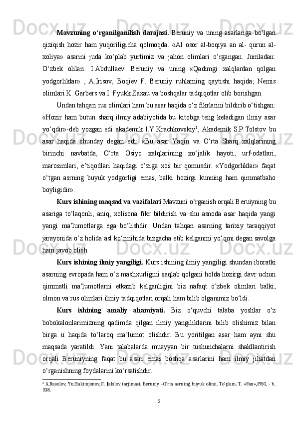 Mavzuning   o‘rganilganilish   darajasi.   Beruniy   va   uning   asarlariga   bo‘lgan
qiziqish   hozir   ham   yuqoriligicha   qolmoqda.   «Al   osor   al-boqiya   an   al-   qurun   al-
xoliya»   asarini   juda   ko‘plab   yurtimiz   va   jahon   olimlari   o‘rgangan.   Jumladan:
O‘zbek   olilari:   I.Abdullaev.   Beruniy   va   uning   «Qadimgi   xalqlardan   qolgan
yodgorliklar»   ,   A.Irisov,   Boqiev   F.   Beruniy   ruhlarning   qaytishi   haqida ;   Nemis
olimlari K. Garbers va I. Fyukk Zaxau va boshqalar tadqiqotlar olib borishgan. 
Undan tahqari rus olimlari ham bu asar haqida o‘z fikrlarini bildirib o‘tishgan:
«Hozir   ham   butun   sharq   ilmiy   adabiyotida   bu   kitobga   teng   keladigan   ilmiy   asar
yo‘qdir»-deb   yozgan   edi   akademik   I.Y.Krachkovskiy 3
,   Akademik   S.P.Tolstov   bu
asar   haqida   shunday   degan   edi:   «Bu   asar   Yaqin   va   O‘rta   Sharq   xalqlarining
birinchi   navbatda,   O‘rta   Osiyo   xalqlarining   xo‘jalik   hayoti,   urf-odatlari,
marosimlari ,   e’tiqodlari   haqidagi   o‘ziga   xos   bir   qomusdir.   «Yodgorliklar»   faqat
o‘tgan   asrning   buyuk   yodgorligi   emas,   balki   hozirgi   kunning   ham   qimmatbaho
boyligidir».
Kurs  ishining maqsad va vazifalari .Mavzuni o‘rganish orqali Beruiyning bu
asari ga   to‘laqonli,   aniq,   xolisona   fikr   bildirish   va   shu   asnoda   asar   haqida   yangi
yangi   ma’lumotlarga   ega   bo‘lishdir.   Undan   tahqari   asarning   tarixiy   taraqqiyot
jarayonida o‘z holida asl ko‘rinihida bizgacha еtib kelganmi yo‘qmi degan savolga
ham javob olish.
Kurs ishining ilmiy yangiligi.   Kurs ishining ilmiy yangiligi  shundan iboratki
asarning еvropada ham o‘z mashxurligini saqlab qolgani holda hozirgi davr uchun
qimmatli   ma’lumotlarni   еtkazib   kelganligini   biz   nafaqt   o‘zbek   olimlari   balki,
olmon va rus olimlari ilmiy tadqiqotlari orqali ham bilib olganimiz bo‘ldi.
Kurs   ishining   amaliy   ahamiyati.   Biz   o‘quvchi   talaba   yoshlar   o‘z
bobokalonlarimizning   qadimda   qilgan   ilmiy   yangiliklarini   bilib   olishimiz   bilan
birga   u   haqida   to‘laroq   ma’lumot   olishdir.   Bu   yoritilgan   asar   ham   ayni   shu
maqsada   yaratildi.   Yani   talabalarda   muayyan   bir   tushunchalarni   shakllantirish
orqali   Beruniyning   faqat   bu   asari   emas   boshqa   asarlarini   ham   ilmiy   jihatdan
o‘rganishning foydalarini ko‘rsatishdir.
3
  A.Rasulov, Yu.Hakimjonov,G’. Jalolov tarjimasi. Beruniy –O’rta asrning buyuk olimi. To’plam. T. «Fan»,1950, - b.
538.
3 