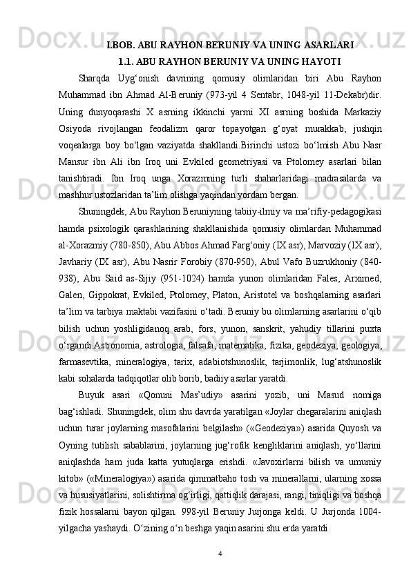 I.BOB. ABU RAYHON BERUNIY VA UNING ASARLARI
1.1. ABU RAYHON BERUNIY VA UNING HAYOTI
Sharqda   Uyg‘onish   davrining   qomusiy   olimlaridan   biri   Abu   Rayhon
Muhammad   ibn   Ahmad   Al-Beruniy   (973-yil   4   Sentabr,   1048-yil   11-Dekabr)dir.
Uning   dunyoqarashi   X   asrning   ikkinchi   yarmi   XI   asrning   boshida   Markaziy
Osiyoda   rivojlangan   feodalizm   qaror   topayotgan   g‘oyat   murakkab ,   jushqin
voqealarga   boy   bo‘lgan   vaziyatda   shakllandi.Birinchi   ustozi   bo‘lmish   Abu   Nasr
Mansur   ibn   Ali   ibn   Iroq   uni   Evkiled   geometriyasi   va   Ptolomey   asarlari   bilan
tanishtiradi.   Ibn   Iroq   unga   Xorazmning   turli   shaharlaridagi   madrasalarda   va
mashhur ustozlaridan ta’lim olishga yaqindan yordam bergan. 
Shuningdek, Abu Rayhon Beruniyning tabiiy-ilmiy va ma’rifiy-pedagogikasi
hamda   psixologik   qarashlarining   shakllanishida   qomusiy   olimlardan   Muhammad
al-Xorazmiy (780-850), Abu Abbos Ahmad Farg‘oniy (IX asr), Marvoziy (IX asr),
Javhariy   (IX   asr),   Abu   Nasrir   Forobiy   (870-950),   Abul   Vafo   Buzrukhoniy   (840-
938),   Abu   Said   as-Sijiy   (951-1024)   hamda   yunon   olimlaridan   Fales,   Arximed,
Galen,   Gippokrat,   Evkiled,   Ptolomey,   Platon,   Aristotel   va   boshqalarning   asarlari
ta’lim va tarbiya maktabi vazifasini o‘tadi. Beruniy bu olimlarning asarlarini o‘qib
bilish   uchun   yoshligidanoq   arab ,   fors,   yunon,   sanskrit,   yahudiy   tillarini   puxta
o‘rgandi.Astronomia, astrologia, falsafa, matematika, fizika, geodeziya,  geologiya ,
farmasevtika,   mineralogiya,   tarix,   adabiotshunoslik,   tarjimonlik,   lug‘atshunoslik
kabi sohalarda  tadqiqotlar olib borib , badiiy asarlar yaratdi. 
Buyuk   asari   «Qonuni   Mas’udiy»   asarini   yozib,   uni   Masud   nomiga
bag‘ishladi. Shuningdek, olim shu davrda yaratilgan «Joylar chegaralarini aniqlash
uchun   turar   joylarning   masofalarini   belgilash»   («Geodeziya»)   asarida   Quyosh   va
Oyning   tutilish   sabablarini,   joylarning   jug‘rofik   kengliklarini   aniqlash,   yo‘llarini
aniqlashda   ham   juda   katta   yutuqlarga   erishdi.   «Javoxirlarni   bilish   va   umumiy
kitob» («Mineralogiya») asarida qimmatbaho   tosh va minerallarni , ularning xossa
va hususiyatlarini, solishtirma og‘irligi, qattiqlik darajasi, rangi, tiniqligi va boshqa
fizik   hossalarni   bayon   qilgan.   998-yil   Beruniy   Jurjonga   keldi.   U   Jurjonda   1004-
yilgacha yashaydi. O zining o n beshga yaqin asarini shu еrda yaratdi. ʻ ʻ
4 