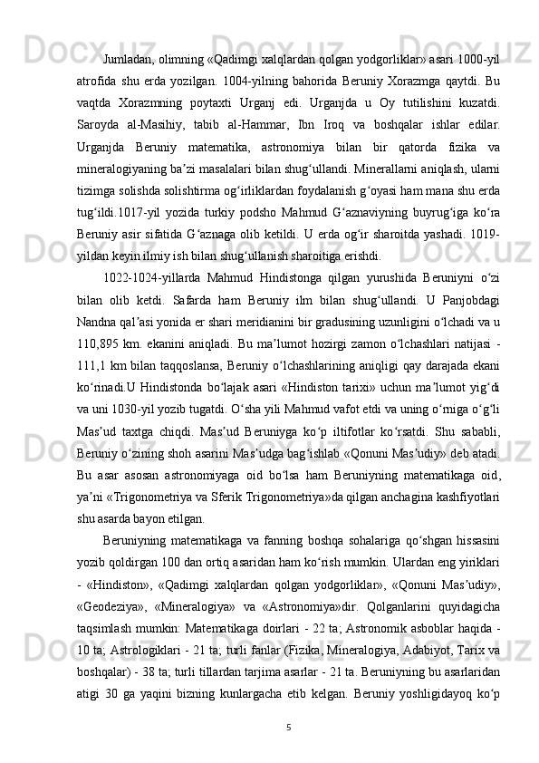 Jumladan, olimning «Qadimgi xalqlardan qolgan yodgorliklar» asari 1000-yil
atrofida   shu   еrda   yozilgan.   1004-yilning   bahorida   Beruniy   Xorazmga   qaytdi.   Bu
vaqtda   Xorazmning   poytaxti   Urganj   edi.   Urganjda   u   Oy   tutilishini   kuzatdi.
Saroyda   al-Masihiy,   tabib   al-Hammar ,   Ibn   Iroq   va   boshqalar   ishlar   edilar.
Urganjda   Beruniy   matematika,   astronomiya   bilan   bir   qatorda   fizika   va
mineralogiyaning ba zi masalalari bilan shug ullandi. Minerallarni aniqlash, ularniʼ ʻ
tizimga solishda solishtirma og irliklardan foydalanish g oyasi ham mana shu еrda	
ʻ ʻ
tug ildi.1017-yil   yozida   turkiy   podsho   Mahmud   G aznaviyning   buyrug iga   ko ra	
ʻ ʻ ʻ ʻ
Beruniy asir  sifatida  G aznaga   olib  ketildi. U  еrda og ir   sharoitda  yashadi.  1019-	
ʻ ʻ
yildan keyin ilmiy ish bilan shug ullanish sharoitiga erishdi. 	
ʻ
1022-1024-yillarda   Mahmud   Hindistonga   qilgan   yurushida   Beruniyni   o zi	
ʻ
bilan   olib   ketdi.   Safarda   ham   Beruniy   ilm   bilan   shug ullandi.   U   Panjobdagi	
ʻ
Nandna qal asi yonida еr shari meridianini bir gradusining uzunligini o lchadi va u	
ʼ ʻ
110,895   km.   ekanini   aniqladi.   Bu   ma lumot   hozirgi   zamon   o lchashlari   natijasi   -	
ʼ ʻ
111,1 km   bilan taqqoslansa,  Beruniy  o lchashlarining  aniqligi  qay  darajada  ekani
ʻ
ko rinadi.U   Hindistonda   bo lajak   asari   «Hindiston   tarixi»   uchun   ma lumot   yig di	
ʻ ʻ ʼ ʻ
va uni 1030-yil yozib tugatdi. O sha yili Mahmud vafot etdi va uning o rniga o g li	
ʻ ʻ ʻ ʻ
Mas ud   taxtga   chiqdi.   Mas ud   Beruniyga   ko p   iltifotlar   ko rsatdi.   Shu   sababli,	
ʼ ʼ ʻ ʻ
Beruniy o zining shoh asarini Mas udga bag ishlab «Qonuni Mas udiy» deb atadi.	
ʻ ʼ ʻ ʼ
Bu   asar   asosan   astronomiyaga   oid   bo lsa   ham  	
ʻ Beruniyning   matematikaga   oid ,
ya ni «Trigonometriya va Sferik Trigonometriya»da qilgan anchagina kashfiyotlari	
ʼ
shu asarda bayon etilgan. 
Beruniyning   matematikaga   va   fanning   boshqa   sohalariga   qo shgan   hissasini	
ʻ
yozib qoldirgan 100 dan ortiq asaridan ham ko rish mumkin. Ulardan eng yiriklari	
ʻ
-   «Hindiston»,   «Qadimgi   xalqlardan   qolgan   yodgorliklar»,   «Qonuni   Mas udiy»,	
ʼ
«Geodeziya»,   «Mineralogiya»   va   «Astronomiya»dir.   Qolganlarini   quyidagicha
taqsimlash mumkin: Matematikaga doirlari - 22 ta; Astronomik asboblar haqida -
10 ta; Astrologiklari - 21 ta; turli fanlar (Fizika, Mineralogiya, Adabiyot, Tarix va
boshqalar) - 38 ta; turli tillardan tarjima asarlar - 21 ta. Beruniyning bu asarlaridan
atigi   30   ga   yaqini   bizning   kunlargacha   еtib   kelgan.   Beruniy   yoshligidayoq   ko p	
ʻ
5 