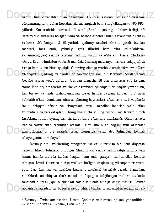 vaqtini   turli   kuzatishlar   bilan   o tkazgan.   U   «Bolali   astronomik»   asbob   yasagan.ʻ
Xorazmning turli joylari koordinatalarini aniqlash bilan shug ullangan va 995-996-	
ʻ
yillarda   Kat   shahrida   diametri   15   ziro   (Ziro   -   qadimgi   o lchov   birligi,   49	
ʻ ʻ ʻ
santimetr chamasida) bo lgan doira va boshqa asboblar bilan astronomik o lchash	
ʻ ʻ
ishlarini   olib   borgan.   U   50   yoshida   qadimiy   sanskrit   tilini   o rgandi,   bundan	
ʻ
tashqari,   fors,   arab,   yahudiy,   grek   tillarini   ham   bilar   edi.»Saidana»
(«Farmologiya»)   asarida   Beruniy   qadimgi   yunon   va   o‘rta   asr   Sharqi,   Markaziy
Osiyo , Eron, Hindiston va Arab mamlakatlarining madaniyat tarixini tadqiq qilish
ishiga ham ulkan hissa  qo‘shdi. Olimning olamga mashhur  asarlaridan biri «Osor
ul-boqiya»   (Qadimgi   xalqlardan   qolgan   yodgorliklar)   dir.   Beruniy   150   dan   ziyod
bebaho   asarlar   yozib   qoldirdi.   Ulardan   bizgacha   30   dan   ortiq   asar   etib   kelgan,
xolos. Beruniy o‘z asarida xalqlar etnografiyasi, yil taqvimlari haqida yozar ekan,
har   bir   oy   va   unda   nishonlanadigan   Hayit   hamda   bayram   kunlari   to‘g‘risida
to‘xtalib  o‘tadi.  Jumladan,  olim  xalqlarning  bayramlari  sabablarini   turli   vaqtlarda
kelib   chiqqan   afsona   va   rivoyatlari   orqali   misollar   keltirish   yo‘li   bilan
tushuntirishga harakat qiladi. Uning yozishicha yilning birinchi   oyi farvardin moh
hisoblanib , ushbu oyning birinchi kuni Navro‘z bayrami shonlanadi. Olim Navro‘z
haqida   yozar   ekan   eronliklar   orasida   ushbu   kun   bilan   bog‘liq   turli   afsonalar
mavjudligini,   u   o‘z   asarida   faqat   haqiqatga   yaqin   deb   bilganlari   keltirib
o‘tayotganini ta’kidlaydi 4
.
Beruniy   turli   xalqlarning   etnogenezi   va   etnik   tarixiga   oid   ham   diqqatga
sazovor fikr-mulohazalar bildirgan. Shuningdek, asarda qadim xalqlarning taqvim
tizimi   hamda   alohida   kunlari   haqida   ham   juda   qiziqarli   ma’lumotlar   keltirib
o‘tilgan.   Muallif   asarida   o‘ziga   ma’lum   bo‘lgan   xalqlarning   yil   taqvimlari,rasm-
rusumlari,   hayitlari   va   mashhur   kunlarini   mufassal   tasvirlab   beradi.   Jumladan,
rimliklarda   achchiq   va   sho‘r   narsalarni   faqatgina   belgilangan   ma’lum   kunlarda
tanovvul   qilinishi,   qon   olishishlari   sovuq   kunlarda   amalga   oshirilmasligi,   Dumat
at-Jantal  shahridagi  bir bozorda savdo ishlari  toshlar  orqali  amalga oshirilishi, al-
4
  Beruniy.   Tanlangan   asarlar.   I   tom.   Qadimgi   xalqlardan   qolgan   yodgorliklar.
(«Osor ul-boqiya»).T. «Fan», 1968. – b. 67.
6 