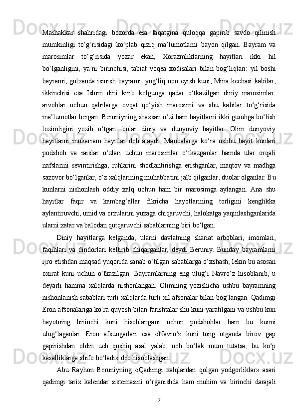 Mashakkar   shahridagi   bozorda   esa   faqatgina   quloqqa   gapirib   savdo   qilinish
mumkinligi   to‘g‘risidagi   ko‘plab   qiziq   ma’lumotlarni   bayon   qilgan.   Bayram   va
marosimlar   to‘g‘risida   yozar   ekan,   Xorazmliklarning   hayitlari   ikki   hil
bo‘lganligini,   ya’ni   birinchisi ,   tabiat   voqea   xodisalari   bilan   bog‘liqlari:   yil   boshi
bayrami, gulxanda isinish bayrami, yog‘liq non еyish kuni, Mina kechasi  kabilar,
ikkinchisi   esa   Islom   dini   kirib   kelgunga   qadar   o‘tkazilgan   diniy   marosimlar:
arvohlar   uchun   qabrlarga   ovqat   qo‘yish   marosimi   va   shu   kabilar   to‘g‘risida
ma’lumotlar bergan. Beruniyning shaxsan o‘zi ham hayitlarni ikki guruhga bo‘lish
lozimligini   yozib   o‘tgan:   bular   diniy   va   dunyoviy   hayitlar.   Olim   dunyoviy
hayitlarni   mukarram   hayitlar   deb   ataydi.   Manbalarga   ko‘ra   ushbu   hayit   kunlari
podshoh   va   raislar   o‘zlari   uchun   marosimlar   o‘tkazganlar   hamda   ular   orqali
nafslarini   sevintirishga,   ruhlarini   shodlantirishga   erishganlar,   maqtov   va   madhga
sazovor bo‘lganlar, o‘z xalqlarining muhabbatini jalb qilganlar, duolar olganlar. Bu
kunlarni   nishonlash   oddiy   xalq   uchun   ham   bir   marosimga   aylangan.   Ana   shu
hayitlar   faqir   va   kambag‘allar   fikricha   hayotlarining   torligini   kenglikka
aylantiruvchi, umid va orzularini yuzaga chiqaruvchi, halokatga yaqinlashganlarida
ularni xatar va balodan qutqaruvchi sabablarning biri bo‘lgan.
Diniy   hayitlarga   kelganda ,   ularni   davlatning   shariat   arboblari,   imomlari,
faqihlari   va   dindorlari   keltirib   chiqarganlar,   deydi   Beruniy.   Bunday   bayramlarni
ijro etishdan maqsad yuqorida sanab o‘tilgan sabablarga o‘xshash, lekin bu asosan
oxirat   kuni   uchun   o‘tkazilgan.   Bayramlarning   eng   ulug‘i   Navro‘z   hisoblanib,   u
deyarli   hamma   xalqlarda   nishonlangan.   Olimning   yozishicha   ushbu   bayramning
nishonlanish sabablari turli xalqlarda turli xil afsonalar bilan bog‘langan. Qadimgi
Eron afsonalariga ko‘ra quyosh bilan farishtalar shu kuni yaratilgani va ushbu kun
hayotning   birinchi   kuni   hisoblangani   uchun   podshohlar   ham   bu   kunni
ulug‘laganlar.   Eron   afsungarlari   esa   «Navro‘z   kuni   tong   otganda   birov   gap
gapirishdan   oldin   uch   qoshiq   asal   yalab,   uch   bo‘lak   mum   tutatsa,   bu   ko‘p
kasalliklarga shifo bo‘ladi» deb hisoblashgan.
Abu   Rayhon   Beruniyning   «Qadimgi   xalqlardan   qolgan   yodgorliklar»   asari
qadimgi   tarix   kalendar   sistemasini   o‘rganishda   ham   muhim   va   birinchi   darajali
7 