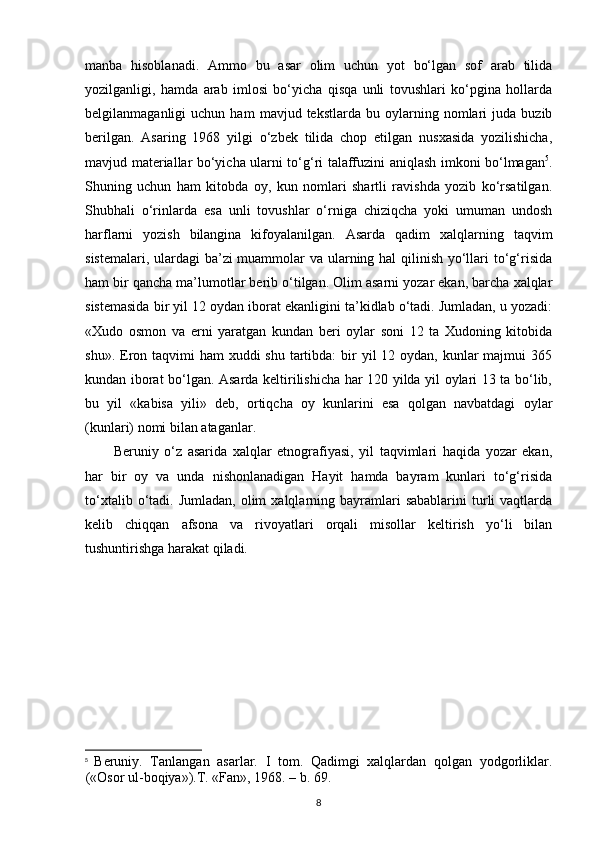 manba   hisoblanadi.   Ammo   bu   asar   olim   uchun   yot   bo‘lgan   sof   arab   tilida
yozilganligi,   hamda   arab   imlosi   bo‘yicha   qisqa   unli   tovushlari   ko‘pgina   hollarda
belgilanmaganligi   uchun   ham   mavjud  tekstlarda   bu  oylarning   nomlari   juda   buzib
berilgan.   Asaring   1968   yilgi   o‘zbek   tilida   chop   etilgan   nusxasida   yozilishicha,
mavjud materiallar bo‘yicha ularni to‘g‘ri talaffuzini aniqlash imkoni bo‘lmagan 5
.
Shuning   uchun   ham   kitobda   oy,   kun   nomlari   shartli   ravishda   yozib   ko‘rsatilgan.
Shubhali   o‘rinlarda   esa   unli   tovushlar   o‘rniga   chiziqcha   yoki   umuman   undosh
harflarni   yozish   bilangina   kifoyalanilgan.   Asarda   qadim   xalqlarning   taqvim
sistemalari , ulardagi  ba’zi  muammolar va ularning hal qilinish yo‘llari  to‘g‘risida
ham bir qancha ma’lumotlar berib o‘tilgan. Olim asarni yozar ekan, barcha xalqlar
sistemasida bir yil 12 oydan iborat ekanligini ta’kidlab o‘tadi. Jumladan, u yozadi:
«Xudo   osmon   va   еrni   yaratgan   kundan   beri   oylar   soni   12   ta   Xudoning   kitobida
shu». Eron taqvimi  ham  xuddi  shu  tartibda:  bir  yil  12 oydan, kunlar  majmui  365
kundan iborat bo‘lgan. Asarda keltirilishicha har 120 yilda yil oylari 13 ta bo‘lib,
bu   yil   «kabisa   yili»   deb,   ortiqcha   oy   kunlarini   esa   qolgan   navbatdagi   oylar
(kunlari) nomi bilan ataganlar.
Beruniy   o‘z   asarida   xalqlar   etnografiyasi,   yil   taqvimlari   haqida   yozar   ekan,
har   bir   oy   va   unda   nishonlanadigan   Hayit   hamda   bayram   kunlari   to‘g‘risida
to‘xtalib  o‘tadi.  Jumladan,  olim  xalqlarning  bayramlari  sabablarini   turli   vaqtlarda
kelib   chiqqan   afsona   va   rivoyatlari   orqali   misollar   keltirish   yo‘li   bilan
tushuntirishga harakat qiladi.
5
  Beruniy.   Tanlangan   asarlar.   I   tom.   Qadimgi   xalqlardan   qolgan   yodgorliklar.
(«Osor ul-boqiya»).T. «Fan», 1968. – b. 69.  
8 