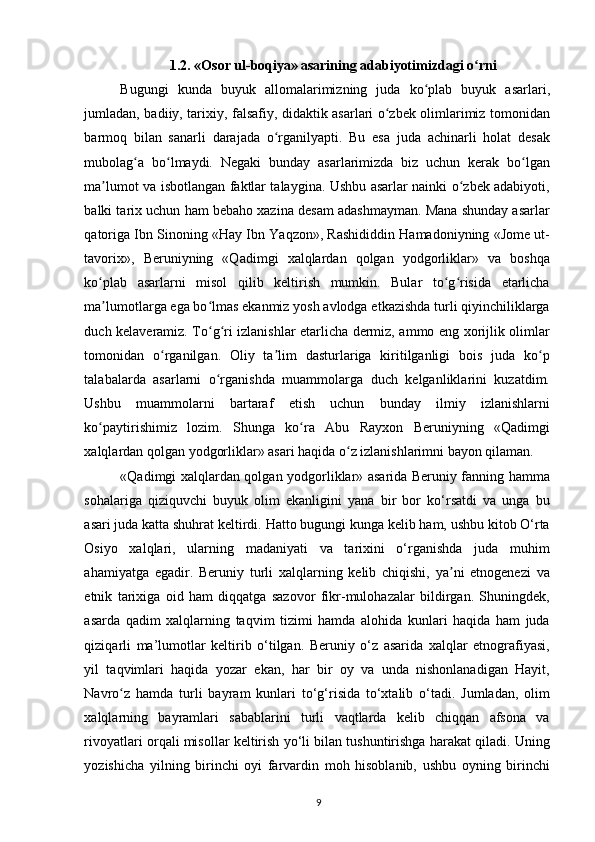 1.2. «Osоr ul-bоqiya»   asarining adabiyotimizdagi o rniʻ
Bugungi   kunda   buyuk   allomalarimizning   juda   ko plab   buyuk   asarlari,	
ʻ
jumladan, badiiy, tarixiy, falsafiy, didaktik asarlari o zbek olimlarimiz tomonidan	
ʻ
barmoq   bilan   sanarli   darajada   o rganilyapti.   Bu   esa   juda   achinarli   holat   desak	
ʻ
mubolag a   bo lmaydi.   Negaki   bunday   asarlarimizda   biz   uchun   kerak   bo lgan	
ʻ ʻ ʻ
ma lumot va isbotlangan faktlar talaygina. Ushbu asarlar nainki o zbek adabiyoti,	
ʼ ʻ
balki tarix uchun ham bebaho xazina desam adashmayman. Mana shunday asarlar
qatoriga Ibn Sinoning «Hay Ibn Yaqzon», Rashididdin Hamadoniyning «Jome ut-
tavorix»,   Beruniyning   «Qadimgi   xalqlardan   qolgan   yodgorliklar»   va   boshqa
ko plab   asarlarni   misol   qilib   keltirish   mumkin.   Bular   to g risida   еtarlicha
ʻ ʻ ʻ
ma lumotlarga ega bo lmas ekanmiz yosh avlodga еtkazishda turli qiyinchiliklarga
ʼ ʻ
duch kelaveramiz. To g ri izlanishlar еtarlicha dermiz, ammo eng xorijlik olimlar	
ʻ ʻ
tomonidan   o rganilgan.   Oliy   ta lim   dasturlariga   kiritilganligi   bois   juda   ko p	
ʻ ʼ ʻ
talabalarda   asarlarni   o rganishda   muammolarga   duch   kelganliklarini   kuzatdim.	
ʻ
Ushbu   muammolarni   bartaraf   etish   uchun   bunday   ilmiy   izlanishlarni
ko paytirishimiz   lozim.   Shunga   ko ra   Abu   Rayxon   Beruniyning   «Qadimgi	
ʻ ʻ
xalqlardan qolgan yodgorliklar» asari haqida o z izlanishlarimni bayon qilaman.	
ʻ
«Qadimgi xalqlardan qolgan yodgorliklar» asarida Beruniy fanning hamma
sohalariga   qiziquvchi   buyuk   olim   ekanligini   yana   bir   bor   ko‘rsatdi   va   unga   bu
asari juda katta shuhrat keltirdi. Hatto bugungi kunga kelib ham, ushbu kitob O‘rta
Osiyo   xalqlari,   ularning   madaniyati   va   tarixini   o‘rganishda   juda   muhim
ahamiyatga   egadir.   Beruniy   turli   xalqlarning   kelib   chiqishi,   ya ni   etnogenezi   va	
ʼ
etnik   tarixiga   oid   ham   diqqatga   sazovor   fikr-mulohazalar   bildirgan.   Shuningdek,
asarda   qadim   xalqlarning   taqvim   tizimi   hamda   alohida   kunlari   haqida   ham   juda
qiziqarli   ma’lumotlar   keltirib   o‘tilgan.   Beruniy   o‘z   asarida   xalqlar   etnografiyasi,
yil   taqvimlari   haqida   yozar   ekan,   har   bir   oy   va   unda   nishonlanadigan   Hayit,
Navro z   hamda   turli   bayram   kunlari   to‘g‘risida   to‘xtalib   o‘tadi.   Jumladan,   olim	
ʻ
xalqlarning   bayramlari   sabablarini   turli   vaqtlarda   kelib   chiqqan   afsona   va
rivoyatlari orqali misollar keltirish yo‘li bilan tushuntirishga harakat qiladi. Uning
yozishicha   yilning   birinchi   oyi   farvardin   moh   hisoblanib,   ushbu   oyning   birinchi
9 