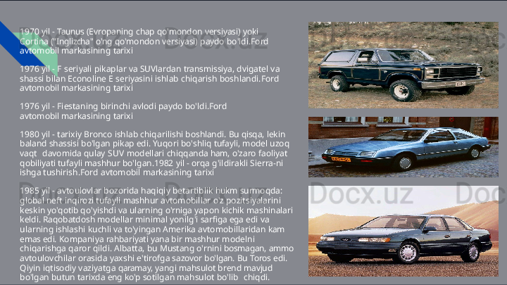 1970   yil   -   Taunus   (Evropaning   chap   qo'mondon   versiyasi)   yoki  
Cortina  ("Inglizcha"   o'ng   qo'mondon   versiyasi)   paydo   bo'ldi.Ford  
avtomobil  markasining   tarixi
1976   yil   -   F   seriyali   pikaplar   va   SUVlardan   transmissiya,   dvigatel   va  
shassi  bilan   Econoline   E   seriyasini   ishlab   chiqarish   boshlandi.Ford  
avtomobil  markasining   tarixi
1976   yil   -   Fiestaning   birinchi   avlodi   paydo   bo'ldi.Ford  
avtomobil  markasining   tarixi
1980   yil   -   tarixiy   Bronco   ishlab   chiqarilishi   boshlandi.   Bu   qisqa,   lekin  
baland shassisi   bo'lgan   pikap   edi.   Yuqori   bo'shliq   tufayli,   model   uzoq  
vaqt   davomida   qulay   SUV   modellari   chiqqanda   ham,   o'zaro   faoliyat  
qobiliyati  tufayli   mashhur   bo'lgan.1982   yil   -   orqa   g'ildirakli   Sierra- ni  
ishga  tushirish.Ford   avtomobil   markasining   tarixi
1985   yil   -   avtoulovlar   bozorida   haqiqiy   betartiblik   hukm   surmoqda:  
global  neft   inqirozi   tufayli   mashhur   avtomobillar   o'z   pozitsiyalarini  
keskin   yo'qotib  qo'yishdi   va   ularning   o'rniga   yapon   kichik   mashinalari  
keldi.   Raqobatdosh  modellar   minimal   yonilg'i   sarfiga   ega   edi   va  
ularning   ishlashi   kuchli   va  to'yingan   Amerika   avtomobillaridan   kam  
emas   edi.   Kompaniya   rahbariyati yana   bir   mashhur   modelni  
chiqarishga   qaror   qildi.   Albatta,   bu   Mustang  o'rnini   bosmagan,   ammo  
avtoulovchilar   orasida   yaxshi   e'tirofga   sazovor  bo'lgan.   Bu   Toros   edi.  
Qiyin   iqtisodiy   vaziyatga   qaramay,   yangi   mahsulot  brend   mavjud  
bo'lgan   butun   tarixda   eng   ko'p   sotilgan   mahsulot   bo'lib   chiqdi. 