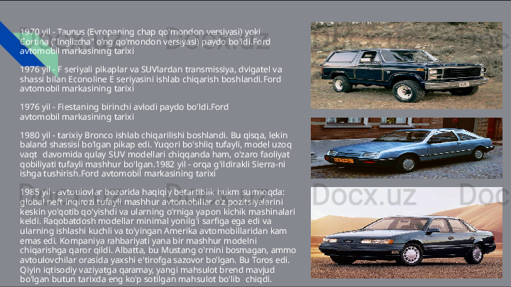 1970   yil   -   Taunus   (Evropaning   chap   qo'mondon   versiyasi)   yoki  
Cortina  ("Inglizcha"   o'ng   qo'mondon   versiyasi)   paydo   bo'ldi.Ford  
avtomobil  markasining   tarixi
1976   yil   -   F   seriyali   pikaplar   va   SUVlardan   transmissiya,   dvigatel   va  
shassi  bilan   Econoline   E   seriyasini   ishlab   chiqarish   boshlandi.Ford  
avtomobil  markasining   tarixi
1976   yil   -   Fiestaning   birinchi   avlodi   paydo   bo'ldi.Ford  
avtomobil  markasining   tarixi
1980   yil   -   tarixiy   Bronco   ishlab   chiqarilishi   boshlandi.   Bu   qisqa,   lekin  
baland shassisi   bo'lgan   pikap   edi.   Yuqori   bo'shliq   tufayli,   model   uzoq  
vaqt   davomida   qulay   SUV   modellari   chiqqanda   ham,   o'zaro   faoliyat  
qobiliyati  tufayli   mashhur   bo'lgan.1982   yil   -   orqa   g'ildirakli   Sierra- ni  
ishga  tushirish.Ford   avtomobil   markasining   tarixi
1985   yil   -   avtoulovlar   bozorida   haqiqiy   betartiblik   hukm   surmoqda:  
global  neft   inqirozi   tufayli   mashhur   avtomobillar   o'z   pozitsiyalarini  
keskin   yo'qotib  qo'yishdi   va   ularning   o'rniga   yapon   kichik   mashinalari  
keldi.   Raqobatdosh  modellar   minimal   yonilg'i   sarfiga   ega   edi   va  
ularning   ishlashi   kuchli   va  to'yingan   Amerika   avtomobillaridan   kam  
emas   edi.   Kompaniya   rahbariyati yana   bir   mashhur   modelni  
chiqarishga   qaror   qildi.   Albatta,   bu   Mustang  o'rnini   bosmagan,   ammo  
avtoulovchilar   orasida   yaxshi   e'tirofga   sazovor  bo'lgan.   Bu   Toros   edi.  
Qiyin   iqtisodiy   vaziyatga   qaramay,   yangi   mahsulot  brend   mavjud  
bo'lgan   butun   tarixda   eng   ko'p   sotilgan   mahsulot   bo'lib   chiqdi.