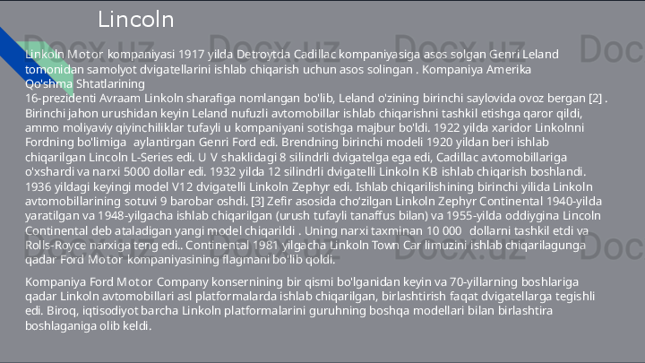 Lincoln
Linkoln   Mot or   kompaniyasi   1917   yilda   Detroytda   Cadillac   kompaniyasiga   asos   solgan   Genri   Leland  
tomonidan  samolyot   dvigatellarini   ishlab   chiqarish   uchun   asos   solingan   .   Kompaniya   Amerika  
Qo'shma   Shtatlarining
16-prezidenti   Avraam   Linkoln   sharafiga   nomlangan   bo'lib,   Leland   o'zining   birinchi   saylovida   ovoz   bergan   [2]   .  
Birinchi  jahon   urushidan   keyin   Leland   nufuzli   avtomobillar   ishlab   chiqarishni   tashkil   etishga   qaror   qildi,  
ammo   moliyaviy  qiyinchiliklar   tufayli   u   kompaniyani   sotishga   majbur   bo'ldi.   1922   yilda   xaridor   Linkolnni  
Fordning   bo'limiga   aylantirgan   Genri   Ford   edi.   Brendning   birinchi   modeli   1920   yildan   beri   ishlab  
chiqarilgan   Lincoln   L- Series   edi.   U   V  shaklidagi   8   silindrli   dvigatelga   ega   edi,   Cadillac   avtomobillariga  
o'xshardi   va   narxi   5000   dollar   edi.   1932   yilda   12  silindrli   dvigatelli   Linkoln   K B   ishlab   chiqarish   boshlandi.  
1936   yildagi   keyingi   model   V12   dvigatelli   Linkoln   Zephyr   edi.  Ishlab   chiqarilishining   birinchi   yilida   Linkoln  
avtomobillarining   sotuvi   9   barobar   oshdi.  [3]   Zefir   asosida   cho ʻ zilgan  Linkoln   Zephyr   Continental   1940-yilda  
yaratilgan   va   1948-yilgacha   ishlab   chiqarilgan   (urush   tufayli   tanaffus   bilan)   va  1955-yilda   oddiygina   Lincoln  
Continental   deb   ataladigan   yangi   model   chiqarildi   .   Uning   narxi   taxminan   10   000   dollarni   tashkil   etdi   va  
Rolls-Royce   narxiga   teng   edi..   Continental   1981   yilgacha   Linkoln   Town   Car   limuzini   ishlab chiqarilagunga  
qadar   Ford   Mot or   kompaniyasining   flagmani   bo'lib   qoldi.
Kompaniya   Ford   Mot or   Company   konsernining   bir   qismi   bo'lganidan   keyin   va   70-yillarning   boshlariga  
qadar   Linkoln  avtomobillari   asl   platformalarda   ishlab   chiqarilgan,   birlashtirish   faqat   dvigatellarga   tegishli  
edi.   Biroq,   iqtisodiyot  barcha   Linkoln   platformalarini   guruhning   boshqa   modellari   bilan   birlashtira  
boshlaganiga   olib   keldi. 