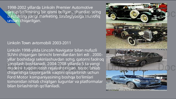 1998-2002   yillarda   Linkoln   Premier   Automotive  
Group  bo'limining   bir   qismi   bo'lgan   ,   shundan   so'ng  
u   Fordning yangi   marketing   strategiyasiga   muvofiq  
undan chiqarilgan.
Linkoln   Town   avtomobili   2003- 2011
Linkoln   1998-yilda   Lincoln   Navigator   bilan   nufuzli  
SUVni  chiqargan   birinchi   brendlardan   biri   edi   .   2000-
yillar  boshidagi   sekinlashuvdan   so‘ng,   qatorni   faolroq  
yangilash  boshlanadi,   2004-2008   yillarda   5   ta   yangi  
modelni   taqdim   etish   rejalashtirilgan.   bozor.   Ishlab  
chiqarishga  tayyorgarlik   vaqtini   qisqartirish   uchun  
Ford   Motor  kompaniyasining   boshqa   bo'limlari  
tomonidan   ishlab  chiqilgan   tugunlar   va   platformalar  
bilan   birlashtirish qo'llaniladi. 