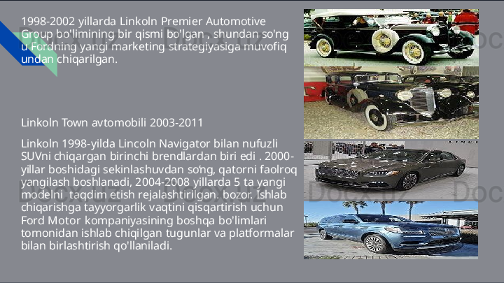 1998-2002   yillarda   Linkoln   Premier   Automotive  
Group  bo'limining   bir   qismi   bo'lgan   ,   shundan   so'ng  
u   Fordning yangi   marketing   strategiyasiga   muvofiq  
undan chiqarilgan.
Linkoln   Town   avtomobili   2003- 2011
Linkoln   1998-yilda   Lincoln   Navigator   bilan   nufuzli  
SUVni  chiqargan   birinchi   brendlardan   biri   edi   .   2000-
yillar  boshidagi   sekinlashuvdan   so‘ng,   qatorni   faolroq  
yangilash  boshlanadi,   2004-2008   yillarda   5   ta   yangi  
modelni   taqdim   etish   rejalashtirilgan.   bozor.   Ishlab  
chiqarishga  tayyorgarlik   vaqtini   qisqartirish   uchun  
Ford   Motor  kompaniyasining   boshqa   bo'limlari  
tomonidan   ishlab  chiqilgan   tugunlar   va   platformalar  
bilan   birlashtirish qo'llaniladi.