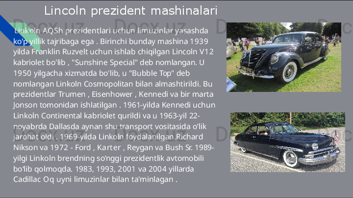 Lincoln   prezident   mashinalari
Linkoln   AQSh   prezidentlari   uchun   limuzinlar   yasashda  
ko'p  yillik   tajribaga   ega   .   Birinchi   bunday   mashina   1939  
yilda  Franklin   Ruzvelt   uchun   ishlab   chiqilgan   Lincoln   V 1 2  
kabriolet  bo'lib   ,   "Sunshine   Special"   deb   nomlangan.   U  
1950   yilgacha  xizmatda   bo'lib,   u   "Bubble   Top"   deb  
nomlangan   Linkoln  Cosmopolitan   bilan   almashtirildi.   Bu  
prezidentlar   Trumen   ,  Eisenhower   ,   Kennedi   va   bir   marta  
Jonson   tomonidan  ishlatilgan   .   1961-yilda   Kennedi   uchun  
Linkoln   Continental  kabriolet   qurildi   va   u   1963-yil   22-
noyabrda   Dallasda   aynan  shu  transport   vositasida   o‘lik  
jarohat   oldi   .   1969-yilda   Linkoln  foydalanilgan.Richard  
Nikson   va   1972   -   Ford   ,   Karter   ,   Reygan  va   Bush   Sr.   1989-
yilgi   Linkoln   brendning   so‘nggi   prezidentlik  avtomobili  
bo‘lib   qolmoqda.   1983,   1993,   2001   va   2004   yillarda 
Cadillac   Oq   uyni   limuzinlar   bilan   ta'minlagan   . 