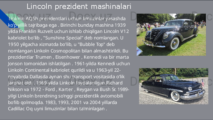 Lincoln   prezident   mashinalari
Linkoln   AQSh   prezidentlari   uchun   limuzinlar   yasashda  
ko'p  yillik   tajribaga   ega   .   Birinchi   bunday   mashina   1939  
yilda  Franklin   Ruzvelt   uchun   ishlab   chiqilgan   Lincoln   V 1 2  
kabriolet  bo'lib   ,   "Sunshine   Special"   deb   nomlangan.   U  
1950   yilgacha  xizmatda   bo'lib,   u   "Bubble   Top"   deb  
nomlangan   Linkoln  Cosmopolitan   bilan   almashtirildi.   Bu  
prezidentlar   Trumen   ,  Eisenhower   ,   Kennedi   va   bir   marta  
Jonson   tomonidan  ishlatilgan   .   1961-yilda   Kennedi   uchun  
Linkoln   Continental  kabriolet   qurildi   va   u   1963-yil   22-
noyabrda   Dallasda   aynan  shu  transport   vositasida   o‘lik  
jarohat   oldi   .   1969-yilda   Linkoln  foydalanilgan.Richard  
Nikson   va   1972   -   Ford   ,   Karter   ,   Reygan  va   Bush   Sr.   1989-
yilgi   Linkoln   brendning   so‘nggi   prezidentlik  avtomobili  
bo‘lib   qolmoqda.   1983,   1993,   2001   va   2004   yillarda 
Cadillac   Oq   uyni   limuzinlar   bilan   ta'minlagan   .