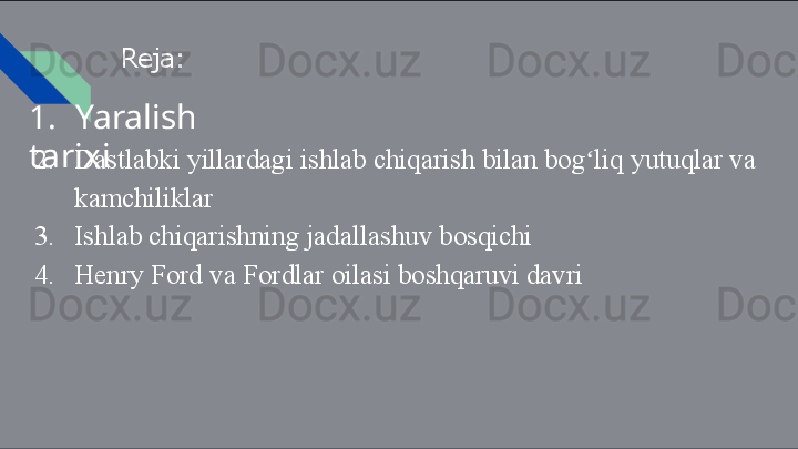 Reja:
1. Yaralish  
tarixi
2. Dastlabki   yillardagi   ishlab   chiqarish   bilan   bog liqʻ   yutuqlar   va 
kamchiliklar
3. Ishlab   chiqarishning   jadallashuv   bosqichi
4. Henry   Ford   va   Fordlar   oilasi   boshqaruvi   davri 