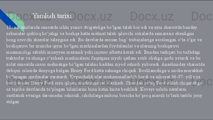 Yaralish   tarixi
19-   asr   oxirlarida   sanoatda   ichki   yonuv   dvigateliga   bo lganʻ   talab   bor   edi   va   ayni   sharoitda   bunday 
uskunalar   qishloq   ho jaligi	
ʻ   va   boshqa   katta   mehnat   talab   qiluvchi   sohalarda   samarasiz   ekanligini    
bong   uruvchi   shaxslar   talaygina   edi.   Bu   davrlarda   asosan   bug’   trubinalariga   asoslangan   o ta	
ʻ   o gir	ʻ   va 
boshqaruvi   bir   muncha   qiyin   bo lgan	
ʻ   mashinalardan   foydalanilar   va   ularning   boshqaruvi    
muammoligi   sababli   muayyan   mexanik   yoki   injener   albatta   kerak   edi.   Bundan   tashqari   bu  toifadagi 
traktorlar   va   shunga   o xshash	
ʻ   mashinalarni   faqatgina   ziyoli   qatlam   sotib   olishga   qurbi   yetardi   va   bu 
xolat   sanoatda   inson   mehnatiga   bo lgan	
ʻ   talabni   haddan   ziyod   oshirib   yuboradi.   Anashunday  sharoitda 
dehqon   oilasida   dunyoga   kelgan   Henry   Ford   katta   sahnaga   chiqadi.   Boshlanishiga   u   uncha  murakkab 
bo lmagan	
ʻ   qurilmalar   yaratardi.   Keyinchalik   ular   mukammallashib   bordi   va   nihoyat   96-97-   yillarga 
borib aynan   Henry   Ford   orzu qilgan   mashinaga   sal   o xshadi. Shundan	
ʻ   so ng	ʻ   Ford   ishlab  chiqarishga 
oz   tajriba   davrlarida   to plagan	
ʻ   bilimlarini   birin   ketin   kirita   boshladi.   Koveyr   uslubi   narxlarni  
oastlatish   evaziga   daromadni   oshirish,   ishchilarga   imkoni   boricha   ko proq	
ʻ   maosh   to lash	ʻ   tartibi   joriy 
etilgan.