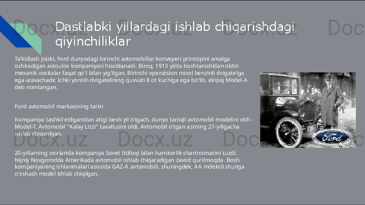 Dastlabki   yillardagi   ishlab   chiqarishdagi 
qiyinchiliklar
Ta'kidlash   joizki,   Ford   dunyodagi   birinchi   avtomobillar   konveyeri   printsipini   amalga  
oshiradigan  avtoulov   kompaniyasi   hisoblanadi.   Biroq,   1913   yilda   boshlanishidan   oldin  
mexanik   vositalar   faqat  qo'l   bilan   yig'ilgan.   Birinchi   operatsion   misol   benzinli   dvigatelga  
ega   aravachadir.   Ichki   yonish  dvigatelining   quvvati   8   ot   kuchiga   ega   bo'lib,   ekipaj   Model- A  
deb   nomlangan.
Ford   avtomobil   markasining   tarixi
Kompaniya   tashkil   etilganidan   atigi   besh   yil   o'tgach,   dunyo   taniqli   avtomobil   modelini   oldi   -  
Model- T.  Avtomobil   "Kalay   Lizzi"   taxallusini   oldi.   Avtomobil   o'tgan   asrning   27-yiligacha  
ishlab   chiqarilgan.
20-yillarning   oxirlarida   kompaniya   Sovet   Ittifoqi   bilan   hamkorlik   shartnomasini   tuzdi.  
Nijniy  Novgorodda   Amerikada   avtomobil   ishlab   chiqaradigan   zavod   qurilmoqda.   Bosh  
kompaniyaning  ishlanmalari   asosida   GAZ- A   avtomobili,   shuningdek,   A A   indeksli   shunga  
o'xshash   model   ishlab chiqilgan. 