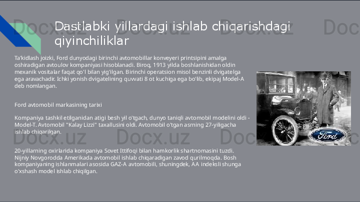 Dastlabki   yillardagi   ishlab   chiqarishdagi 
qiyinchiliklar
Ta'kidlash   joizki,   Ford   dunyodagi   birinchi   avtomobillar   konveyeri   printsipini   amalga  
oshiradigan  avtoulov   kompaniyasi   hisoblanadi.   Biroq,   1913   yilda   boshlanishidan   oldin  
mexanik   vositalar   faqat  qo'l   bilan   yig'ilgan.   Birinchi   operatsion   misol   benzinli   dvigatelga  
ega   aravachadir.   Ichki   yonish  dvigatelining   quvvati   8   ot   kuchiga   ega   bo'lib,   ekipaj   Model- A  
deb   nomlangan.
Ford   avtomobil   markasining   tarixi
Kompaniya   tashkil   etilganidan   atigi   besh   yil   o'tgach,   dunyo   taniqli   avtomobil   modelini   oldi   -  
Model- T.  Avtomobil   "Kalay   Lizzi"   taxallusini   oldi.   Avtomobil   o'tgan   asrning   27-yiligacha  
ishlab   chiqarilgan.
20-yillarning   oxirlarida   kompaniya   Sovet   Ittifoqi   bilan   hamkorlik   shartnomasini   tuzdi.  
Nijniy  Novgorodda   Amerikada   avtomobil   ishlab   chiqaradigan   zavod   qurilmoqda.   Bosh  
kompaniyaning  ishlanmalari   asosida   GAZ- A   avtomobili,   shuningdek,   A A   indeksli   shunga  
o'xshash   model   ishlab chiqilgan.
