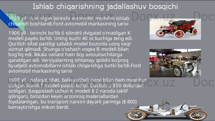 Ishlab   chiqarishning   jadallashuv  bosqichi
1903   yil   -   A.ni   olgan   birinchi   avtomobil   modelini   ishlab  
chiqarish  boshlandi.Ford   avtomobil   markasining   tarixi
1906   yil   -   birinchi   bo'lib   6   silindrli   dvigatel   o'rnatilgan   K  
modeli  paydo   bo'ldi.   Uning   kuchi   40   ot   kuchiga   teng   edi.  
Qurilish   sifati  pastligi   sababli   model   bozorda   uzoq   vaqt  
xizmat   qilmadi.   Shunga  o'xshash   voqea   B   modeli   bilan  
bog'liq   edi.   Ikkala   variant   ham   boy  avtoulovchilarga  
qaratilgan   edi.   Versiyalarning   ishlamay   qolishi  ko'proq  
byudjetli   avtomobillarni   ishlab   chiqarishga   turtki bo'ldi.Ford  
avtomobil   markasining   tarixi
1908   yil   -   nafaqat   sifati,   balki   jozibali   narxi   bilan   ham   mashhur 
bo'lgan   ikonik   T   modeli   paydo   bo'ldi.   Dastlab   u   850   dollardan 
sotilgan.   (taqqoslash   uchun   K   modeli   $   2   narxda   taklif  
qilingan),  birozdan   keyin   arzonroq   materiallardan  
foydalanilgan,   bu   transport  narxini   deyarli   yarmiga   ($   800)  
kamaytirishga   imkon   berdi. 