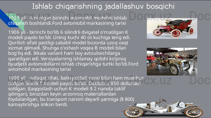 Ishlab   chiqarishning   jadallashuv  bosqichi
1903   yil   -   A.ni   olgan   birinchi   avtomobil   modelini   ishlab  
chiqarish  boshlandi.Ford   avtomobil   markasining   tarixi
1906   yil   -   birinchi   bo'lib   6   silindrli   dvigatel   o'rnatilgan   K  
modeli  paydo   bo'ldi.   Uning   kuchi   40   ot   kuchiga   teng   edi.  
Qurilish   sifati  pastligi   sababli   model   bozorda   uzoq   vaqt  
xizmat   qilmadi.   Shunga  o'xshash   voqea   B   modeli   bilan  
bog'liq   edi.   Ikkala   variant   ham   boy  avtoulovchilarga  
qaratilgan   edi.   Versiyalarning   ishlamay   qolishi  ko'proq  
byudjetli   avtomobillarni   ishlab   chiqarishga   turtki bo'ldi.Ford  
avtomobil   markasining   tarixi
1908   yil   -   nafaqat   sifati,   balki   jozibali   narxi   bilan   ham   mashhur 
bo'lgan   ikonik   T   modeli   paydo   bo'ldi.   Dastlab   u   850   dollardan 
sotilgan.   (taqqoslash   uchun   K   modeli   $   2   narxda   taklif  
qilingan),  birozdan   keyin   arzonroq   materiallardan  
foydalanilgan,   bu   transport  narxini   deyarli   yarmiga   ($   800)  
kamaytirishga   imkon   berdi.