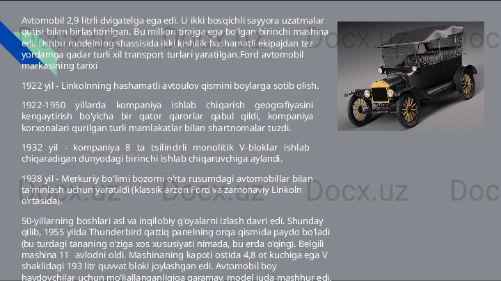 Avtomobil   2,9   litrli   dvigatelga   ega   edi.   U   ikki   bosqichli   sayyora   uzatmalar  
qutisi  bilan   birlashtirilgan.   Bu   million   tirajga   ega   bo'lgan   birinchi   mashina  
edi.   Ushbu  modelning   shassisida   ikki   kishilik   hashamatli   ekipajdan   tez  
yordamga   qadar   turli  xil   transport   turlari   yaratilgan.Ford   avtomobil  
markasining   tarixi
1922   yil   -   Linkolnning   hashamatli   avtoulov   qismini   boylarga   sotib   olish.
1922-1950   yillarda   kompaniya   ishlab   chiqarish   geografiyasini  
kengaytirish  bo'yicha   bir   qator   qarorlar   qabul   qildi,   kompaniya  
korxonalari   qurilgan   turli  mamlakatlar   bilan   shartnomalar   tuzdi.
1932   yil   -   kompaniya   8   ta   tsilindrli   monolitik   V- bloklar   ishlab  
chiqaradigan  dunyodagi   birinchi   ishlab   chiqaruvchiga   aylandi.
1938   yil   -   Merkuriy   bo'limi   bozorni   o'rta   rusumdagi   avtomobillar   bilan 
ta'minlash   uchun   yaratildi   (klassik   arzon   Ford   va   zamonaviy   Linkoln  
o'rtasida).
50-yillarning   boshlari   asl   va   inqilobiy   g'oyalarni   izlash   davri   edi.   Shunday  
qilib,  1955   yilda   Thunderbird   qattiq   panelning   orqa   qismida   paydo   bo'ladi  
(bu   turdagi tananing   o'ziga   xos   xususiyati   nimada,   bu   erda   o'qing).   Belgili  
mashina   11   avlodni   oldi.   Mashinaning   kapoti   ostida   4,8   ot   kuchiga   ega   V  
shaklidagi   193   litr  quvvat   bloki   joylashgan   edi.   Avtomobil   boy  
haydovchilar   uchun mo'ljallanganligiga   qaramay,   model   juda   mashhur   edi. 