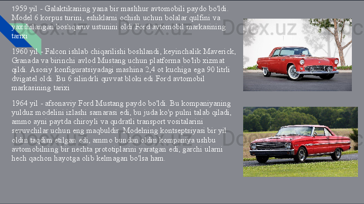 1 959   yil   -   Galaktikaning   yana   bir   mashhur   avtomobili   paydo   bo'ldi. 
Model   6   korpus   turini,   eshiklarni   ochish   uchun   bolalar   qulfini   va 
yaxshilangan   boshqaruv   ustunini   oldi.Ford   avtomobil   markasining 
tarixi
1960   yil   -   Falcon   ishlab   chiqarilishi   boshlandi,   keyinchalik   Maverick, 
Granada   va   birinchi   avlod   Mustang   uchun   platforma   bo'lib   xizmat 
qildi.   Asosiy   konfiguratsiyadagi   mashina   2,4   ot   kuchiga   ega   90   litrli 
dvigatel   oldi.   Bu   6   silindrli   quvvat   bloki   edi.Ford   avtomobil 
markasining   tarixi
1964   yil   -   afsonaviy   Ford   Mustang   paydo   bo'ldi.   Bu   kompaniyaning 
yulduz   modelini   izlashi   samarasi   edi,   bu   juda   ko'p   pulni   talab   qiladi, 
ammo   ayni   paytda   chiroyli   va   qudratli   transport   vositalarini 
sevuvchilar   uchun   eng   maqbuldir.   Modelning   kontseptsiyasi   bir   yil 
oldin   taqdim   etilgan   edi,   ammo   bundan   oldin   kompaniya   ushbu 
avtomobilning   bir   nechta   prototiplarini   yaratgan   edi,   garchi   ularni 
hech   qachon   hayotga   olib   kelmagan   bo'lsa   ham. 