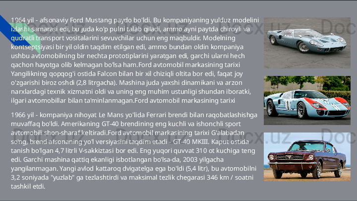 1964   yil   -   afsonaviy   Ford   Mustang   paydo   bo'ldi.   Bu   kompaniyaning   yulduz   modelini  
izlashi samarasi   edi,   bu   juda   ko'p   pulni   talab   qiladi,   ammo   ayni   paytda   chiroyli   va  
qudratli  transport   vositalarini   sevuvchilar   uchun   eng   maqbuldir.   Modelning  
kontseptsiyasi   bir   yil  oldin   taqdim   etilgan   edi,   ammo   bundan   oldin   kompaniya  
ushbu   avtomobilning   bir   nechta  prototiplarini   yaratgan   edi,   garchi   ularni   hech  
qachon   hayotga   olib   kelmagan   bo'lsa ham.Ford   avtomobil   markasining   tarixi  
Yangilikning   qopqog'i   ostida   Falcon   bilan   bir   xil  chiziqli   oltita   bor   edi,   faqat   joy  
o'zgarishi   biroz   oshdi   (2,8   litrgacha).   Mashina   juda   yaxshi  dinamikani   va   arzon  
narxlardagi   texnik   xizmatni   oldi   va   uning   eng   muhim   ustunligi shundan   iboratki,  
ilgari   avtomobillar   bilan   ta'minlanmagan.Ford   avtomobil   markasining tarixi
1966   yil   -   kompaniya   nihoyat   Le   Mans   yo'lida   Ferrari   brendi   bilan   raqobatlashishga 
muvaffaq   bo'ldi.   Amerikaning   GT- 40   brendining   eng   kuchli   va   ishonchli   sport  
avtomobili  shon- sharaf   keltiradi.Ford   avtomobil   markasining   tarixi   G'alabadan  
so'ng,   brend afsonaning   yo'l   versiyasini   taqdim   etadi   -   GT- 40   MKIII.   Kaput   ostida  
tanish   bo'lgan   4,7   litrli  V-sakkiztasi   bor   edi.   Eng   yuqori   quvvat   310   ot   kuchiga   teng  
edi.   Garchi   mashina   qattiq  ekanligi   isbotlangan   bo'lsa- da,   2003   yilgacha  
yangilanmagan.   Yangi   avlod   kattaroq dvigatelga   ega   bo'ldi   (5,4   litr),   bu   avtomobilni  
3,2   soniyada   "yuzlab"   ga   tezlashtirdi   va  maksimal   tezlik   chegarasi   346   km   /   soatni  
tashkil   etdi. 