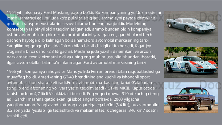 1964   yil   -   afsonaviy   Ford   Mustang   paydo   bo'ldi.   Bu   kompaniyaning   yulduz   modelini  
izlashi samarasi   edi,   bu   juda   ko'p   pulni   talab   qiladi,   ammo   ayni   paytda   chiroyli   va  
qudratli  transport   vositalarini   sevuvchilar   uchun   eng   maqbuldir.   Modelning  
kontseptsiyasi   bir   yil  oldin   taqdim   etilgan   edi,   ammo   bundan   oldin   kompaniya  
ushbu   avtomobilning   bir   nechta  prototiplarini   yaratgan   edi,   garchi   ularni   hech  
qachon   hayotga   olib   kelmagan   bo'lsa ham.Ford   avtomobil   markasining   tarixi  
Yangilikning   qopqog'i   ostida   Falcon   bilan   bir   xil  chiziqli   oltita   bor   edi,   faqat   joy  
o'zgarishi   biroz   oshdi   (2,8   litrgacha).   Mashina   juda   yaxshi  dinamikani   va   arzon  
narxlardagi   texnik   xizmatni   oldi   va   uning   eng   muhim   ustunligi shundan   iboratki,  
ilgari   avtomobillar   bilan   ta'minlanmagan.Ford   avtomobil   markasining tarixi
1966   yil   -   kompaniya   nihoyat   Le   Mans   yo'lida   Ferrari   brendi   bilan   raqobatlashishga 
muvaffaq   bo'ldi.   Amerikaning   GT- 40   brendining   eng   kuchli   va   ishonchli   sport  
avtomobili  shon- sharaf   keltiradi.Ford   avtomobil   markasining   tarixi   G'alabadan  
so'ng,   brend afsonaning   yo'l   versiyasini   taqdim   etadi   -   GT- 40   MKIII.   Kaput   ostida  
tanish   bo'lgan   4,7   litrli  V-sakkiztasi   bor   edi.   Eng   yuqori   quvvat   310   ot   kuchiga   teng  
edi.   Garchi   mashina   qattiq  ekanligi   isbotlangan   bo'lsa- da,   2003   yilgacha  
yangilanmagan.   Yangi   avlod   kattaroq dvigatelga   ega   bo'ldi   (5,4   litr),   bu   avtomobilni  
3,2   soniyada   "yuzlab"   ga   tezlashtirdi   va  maksimal   tezlik   chegarasi   346   km   /   soatni  
tashkil   etdi.