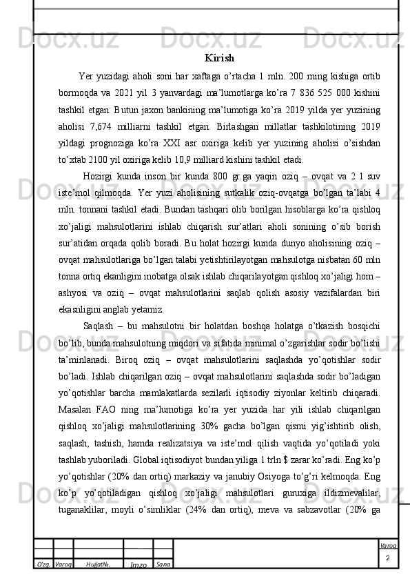 O’zg. Varoq Hujjat№.
Imzo Sana Varoq
  Kirish
Yer   yuzidagi   aholi   soni   har   xaftaga   o’rtacha   1   mln.   200   ming   kishiga   ortib
bormoqda   va   2021   yil   3   yanvardagi   ma’lumotlarga   ko’ra   7   836   525   000   kishini
tashkil   etgan.   Butun   jaxon   bankining   ma’lumotiga   ko’ra   2019   yilda   yer   yuzining
aholisi   7,674   milliarni   tashkil   etgan.   Birlashgan   millatlar   tashkilotining   2019
yildagi   prognoziga   ko’ra   XXI   asr   oxiriga   kelib   yer   yuzining   aholisi   o’sishdan
to’xtab 2100 yil oxiriga kelib 10,9 milliard kishini tashkil etadi.
Hozirgi   kunda   inson   bir   kunda   800   gr.ga   yaqin   oziq   –   ovqat   va   2   l   suv
iste’mol   qilmoqda.   Yer   yuzi   aholisining   sutkalik   oziq-ovqatga   bo’lgan   ta’labi   4
mln. tonnani tashkil etadi. Bundan tashqari olib borilgan hisoblarga ko’ra qishloq
xo’jaligi   mahsulotlarini   ishlab   chiqarish   sur’atlari   aholi   sonining   o’sib   borish
sur’atidan   orqada   qolib   boradi.   Bu   holat   hozirgi   kunda   dunyo   aholisining   oziq   –
ovqat mahsulotlariga bo’lgan talabi yetishtirilayotgan mahsulotga nisbatan 60 mln
tonna ortiq ekanligini inobatga olsak ishlab chiqarilayotgan qishloq xo’jaligi hom –
ashyosi   va   oziq   –   ovqat   mahsulotlarini   saqlab   qolish   asosiy   vazifalardan   biri
ekasnligini anglab yetamiz. 
Saqlash   –   bu   mahsulotni   bir   holatdan   boshqa   holatga   o’tkazish   bosqichi
bo’lib, bunda mahsulotning miqdori va sifatida minimal o’zgarishlar sodir bo’lishi
ta’minlanadi.   Biroq   oziq   –   ovqat   mahsulotlarini   saqlashda   yo’qotishlar   sodir
bo’ladi. Ishlab chiqarilgan oziq – ovqat mahsulotlarini saqlashda sodir bo’ladigan
yo’qotishlar   barcha   mamlakatlarda   sezilarli   iqtisodiy   ziyonlar   keltirib   chiqaradi.
Masalan   FAO   ning   ma’lumotiga   ko’ra   yer   yuzida   har   yili   ishlab   chiqarilgan
qishloq   xo’jaligi   mahsulotlarining   30%   gacha   bo’lgan   qismi   yig’ishtirib   olish,
saqlash,   tashish,   hamda   realizatsiya   va   iste’mol   qilish   vaqtida   yo’qotiladi   yoki
tashlab yuboriladi. Global iqtisodiyot bundan yiliga 1 trln $ zarar ko’radi. Eng ko’p
yo’qotishlar (20% dan ortiq) markaziy va janubiy Osiyoga to’g’ri kelmoqda. Eng
ko’p   yo’qotiladigan   qishloq   xo’jaligi   mahsulotlari   guruxiga   ildizmevalilar,
tuganaklilar,   moyli   o’simliklar   (24%   dan   ortiq),   meva   va   sabzavotlar   (20%   ga
                                                                                                                                                                                          2 Kurs ishi
