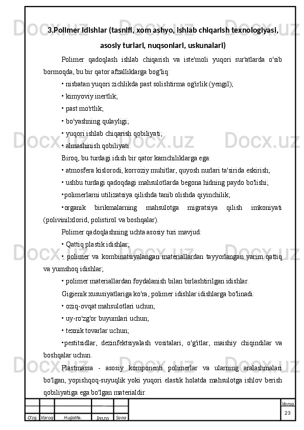 O’zg. Varoq Hujjat№.
Imzo Sana Varoq
 3.Polimer idishlar (tasnifi, xom ashyo, ishlab chiqarish texnologiyasi,
asosiy turlari, nuqsonlari, uskunalari)
Polimer   qadoqlash   ishlab   chiqarish   va   iste'moli   yuqori   sur'atlarda   o'sib
bormoqda, bu bir qator afzalliklarga bog'liq:
• nisbatan yuqori zichlikda past solishtirma og'irlik (yengil);
• kimyoviy inertlik;
• past mo'rtlik;
• bo'yashning qulayligi;
• yuqori ishlab chiqarish qobiliyati;
• almashinish qobiliyati.
Biroq, bu turdagi idish bir qator kamchiliklarga ega:
• atmosfera kislorodi, korroziy muhitlar, quyosh nurlari ta'sirida eskirish;
• ushbu turdagi qadoqdagi mahsulotlarda begona hidning paydo bo'lishi;
•polimerlarni utilizatsiya qilishda tanib olishda qiyinchilik;
•organik   birikmalarning   mahsulotga   migratsiya   qilish   imkoniyati
(polivinilxlorid, polistirol va boshqalar).
Polimer qadoqlashning uchta asosiy turi mavjud:
• Qattiq plastik idishlar;
•   polimer   va   kombinatsiyalangan   materiallardan   tayyorlangan   yarim   qattiq
va yumshoq idishlar;
• polimer materiallardan foydalanish bilan birlashtirilgan idishlar.
Gigienik xususiyatlariga ko'ra, polimer idishlar idishlarga bo'linadi:
• oziq-ovqat mahsulotlari uchun;
• uy-ro'zg'or buyumlari uchun;
• texnik tovarlar uchun;
•pestitsidlar,   dezinfektsiyalash   vositalari,   o'g'itlar,   maishiy   chiqindilar   va
boshqalar uchun.
Plastmassa   -   asosiy   komponenti   polimerlar   va   ularning   aralashmalari
bo'lgan,  yopishqoq-suyuqlik  yoki  yuqori   elastik  holatda   mahsulotga  ishlov   berish
qobiliyatiga ega bo'lgan materialdir.
                                                                                                                                                                                          23 
