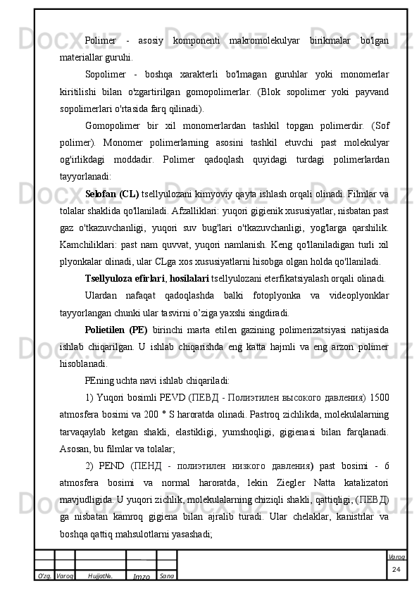 O’zg. Varoq Hujjat№.
Imzo Sana Varoq
 Polimer   -   asosiy   komponenti   makromolekulyar   birikmalar   bo'lgan
materiallar guruhi.
Sopolimer   -   boshqa   xarakterli   bo'lmagan   guruhlar   yoki   monomerlar
kiritilishi   bilan   o'zgartirilgan   gomopolimerlar.   (Blok   sopolimer   yoki   payvand
sopolimerlari o'rtasida farq qilinadi).
Gomopolimer   bir   xil   monomerlardan   tashkil   topgan   polimerdir.   (Sof
polimer).   Monomer   polimerlarning   asosini   tashkil   etuvchi   past   molekulyar
og'irlikdagi   moddadir.   Polimer   qadoqlash   quyidagi   turdagi   polimerlardan
tayyorlanadi:
Selofan (CL)  tsellyulozani kimyoviy qayta ishlash orqali olinadi. Filmlar va
tolalar shaklida qo'llaniladi. Afzalliklari: yuqori gigienik xususiyatlar, nisbatan past
gaz   o'tkazuvchanligi,   yuqori   suv   bug'lari   o'tkazuvchanligi,   yog'larga   qarshilik.
Kamchiliklari:   past   nam   quvvat,   yuqori   namlanish.   Keng   qo'llaniladigan   turli   xil
plyonkalar olinadi, ular CLga xos xususiyatlarni hisobga olgan holda qo'llaniladi.
Tsellyuloza efirlari ,  hosilalari  tsellyulozani eterfikatsiyalash orqali olinadi.
Ulardan   nafaqat   qadoqlashda   balki   fotoplyonka   va   videoplyonklar
tayyorlangan chunki ular tasvirni o’ziga yaxshi singdiradi.
Polietilen   (PE)   birinchi   marta   etilen   gazining   polimerizatsiyasi   natijasida
ishlab   chiqarilgan.   U   ishlab   chiqarishda   eng   katta   hajmli   va   eng   arzon   polimer
hisoblanadi.
PEning uchta navi ishlab chiqariladi:
1) Yuqori bosimli PEVD ( ПЕВД - Полиэтилен высокого давления)   1500
atmosfera bosimi va 200 ° S haroratda olinadi. Pastroq zichlikda, molekulalarning
tarvaqaylab   ketgan   shakli,   elastikligi,   yumshoqligi,   gigienasi   bilan   farqlanadi.
Asosan, bu filmlar va tolalar;
2)   PEND   ( ПЕНД   -   полиэтилен   низкого   давления )   past   bosimi   -   6
atmosfera   bosimi   va   normal   haroratda,   lekin   Ziegler   Natta   katalizatori
mavjudligida. U yuqori zichlik, molekulalarning chiziqli shakli, qattiqligi, ( ПЕВД)
ga   nisbatan   kamroq   gigiena   bilan   ajralib   turadi.   Ular   chelaklar,   kanistrlar   va
boshqa qattiq mahsulotlarni yasashadi;
                                                                                                                                                                                          24 