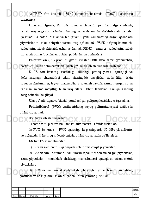 O’zg. Varoq Hujjat№.
Imzo Sana Varoq
 3)   PESD   o'rta   bosimli   -   30-40   atmosfera   bosimida.   ( ПЭСД   -   среднего
давления)
Umuman   olganda,   PE   juda   sovuqqa   chidamli,   past   haroratga   chidamli,
qarish jarayoniga duchor bo'ladi, buning natijasida aminlar shaklida stabilizatorlar
qo'shiladi.   U   qattiq   idishlar   va   bir   qatlamli   yoki   kombinatsiyalangan   qadoqlash
plyonkalarini   ishlab   chiqarish   uchun   keng   qo'llaniladi.   PEVD   ko'proq   iste'molchi
qadoqlarini ishlab chiqarish uchun ishlatiladi, PEND - transport qadoqlarini ishlab
chiqarish uchun (bochkalar, qutilar, poddonlar va boshqalar).
Polipropilen   (PP)   propilen   gazini   Ziegler   Natta   katalizatori   (yonuvchan,
portlovchi) bilan polimerizatsiya qilish yo'li bilan ishlab chiqarila boshlandi.
U   PE   dan   kattaroq   shaffofligi,   silliqligi,   porloq   yuzasi,   qattiqligi   va
deformatsiyaga   chidamliligi   bilan,   shuningdek   issiqlikka   chidamliligi,   lekin
sovuqqa chidamliligi, tayyor mahsulotlarni  sovutish paytida kamroq qisqarishi  va
qarishga   ko'proq   moyilligi   bilan   farq   qiladi.   Ushbu   fazilatlar   PPni   qo'llashning
keng doirasini belgilaydi.
Ular yo'naltirilgan va biaxial yo'naltirilgan polipropilen ishlab chiqaradilar.
Polivinilxlorid   (PVX)   vinilxloridning   suyuq   polimerizatsiyasi   natijasida
ishlab chiqariladi.
Ikki turda ishlab chiqariladi:
1) qattiq vinil plastmassa - konstruktiv material sifatida ishlatiladi;
2)   PVX   birikmasi   -   PVX   qatroniga   ko'p   miqdorda   50-60%   plastifikator
qo'shilganda. U ko’proq videoplyonkalar ishlab chiqarishda qo’llaniladi.
Ma'lum PVX sopolimerlari:
1) PVX va akrilonitril - qadoqlash uchun oziq-ovqat plyonkalari;
2) PVX va vinilidenxlorid - vinilxlorid sopolimer deb ataladigan plyonkalar,
saran   plyonkalar   -   murakkab   shakldagi   mahsulotlarni   qadoqlash   uchun   shrink
plyonkalar;
3)   PVX   va   vinil   asetat   -   plyonkalar,   bo'yoqlar,   yopishtiruvchi   moddalar,
yozuvlar va boshqalarni ishlab chiqarish uchun yumshoq PVXlar.
                                                                                                                                                                                          25 