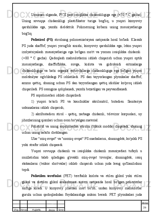 O’zg. Varoq Hujjat№.
Imzo Sana Varoq
 Umuman olganda, PVX past issiqlikka chidamliligiga ega (+70 ° C gacha).
Uning   sovuqqa   chidamliligi   plastifikator   turiga   bog'liq,   u   yuqori   kimyoviy
qarshilikka   ega,   yaxshi   dielektrik.   Polimerning   ko'lami   uning   xususiyatlariga
bog'liq.
Polistirol   (PS)   stirolning   polimerizatsiyasi   natijasida   hosil   bo'ladi.   Klassik
PS   juda   shaffof,   yuqori   yorug'lik   sinishi,   kimyoviy   qarshilikka   ega,   lekin   yuqori
izolyatsiyalash   xususiyatlariga   ega   bo'lgan   mo'rt   va   yomon   issiqlikka   chidamli  
(+80   °   C   gacha).   Qadoqlash   mahsulotlarini   ishlab   chiqarish   uchun   yuqori   optik
xususiyatlarga,   shaffoflikka,   suvga,   kislota   va   gidroksidi   eritmalarga
chidamliligiga   va   ba'zi   organik   erituvchilarga   chidamliligiga   ega   bo'lgan   yuqori
molekulyar   og'irlikdagi   PS   ishlatiladi.   PS   dan   tayyorlangan   plyonkalar   shaffof,
ammo   qattiq,   shuning   uchun   PS   dan   tayyorlangan   qattiq   idishlar   ko'proq   ishlab
chiqariladi. PS osongina qoliplanadi, yaxshi bezatilgan va payvandlanadi.
PS sopolimerlari ishlab chiqariladi:
1)   yuqori   ta'sirli   PS   va   kauchuklar   akrilonitril,   butadien.   Sanitariya
uskunalarini ishlab chiqarish;
2)   akrilbutadien   stirol   -   qattiq,   zarbaga   chidamli,   televizor   korpuslari,   uy
jihozlarining qismlari uchun oson bo'yalgan material.
Polistirol   va uning  sopolimerlari   stirolni  (toksik  modda)   chiqaradi, shuning
uchun uning tarkibi cheklangan.
Ular "oziq-ovqat" va "nooziq-ovqat" PS markalarini, shuningdek, ko'pikli PS
yoki strafor ishlab chiqaradi.
Yuqori   sovuqqa   chidamli   va   issiqlikka   chidamli   xususiyatlari   tufayli   u
muzlatishni   talab   qiladigan   g'ovakli   oziq-ovqat   tovoqlar,   shuningdek,   issiq
stakanlarni   (tezkor   sho'rvalar)   ishlab   chiqarish   uchun   juda   keng   qo'llanilishini
topdi.
Polietilen   tereftalat   (PET)   tereftalik   kislota   va   etilen   glikol   yoki   etilen
glikol   va   dietilen   glikol   aralashmasi   sintezi   natijasida   hosil   bo'lgan   poliesterlar
sinfiga   kiradi.   U   kimyoviy   jihatdan   inert   bo'lib,   undan   kimyoviy   mahsulotlar
guruhi   uchun   qadoqlashdan   foydalanishga   imkon   beradi.   PET   plyonkalari   juda
                                                                                                                                                                                          26 