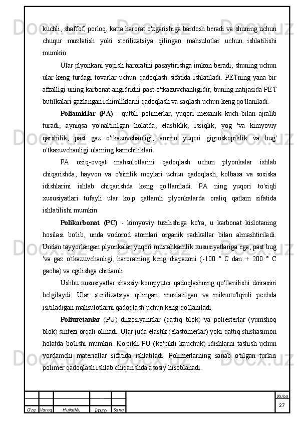 O’zg. Varoq Hujjat№.
Imzo Sana Varoq
 kuchli, shaffof, porloq, katta harorat o'zgarishiga bardosh beradi va shuning uchun
chuqur   muzlatish   yoki   sterilizatsiya   qilingan   mahsulotlar   uchun   ishlatilishi
mumkin.
Ular plyonkani yopish haroratini pasaytirishga imkon beradi, shuning uchun
ular   keng   turdagi   tovarlar   uchun   qadoqlash   sifatida   ishlatiladi.   PETning   yana   bir
afzalligi uning karbonat angidridni past o'tkazuvchanligidir, buning natijasida PET
butilkalari gazlangan ichimliklarni qadoqlash va saqlash uchun keng qo'llaniladi.
Poliamidlar   (PA)   -   qutbli   polimerlar,   yuqori   mexanik   kuch   bilan   ajralib
turadi,   ayniqsa   yo'naltirilgan   holatda,   elastiklik,   issiqlik,   yog   'va   kimyoviy
qarshilik,   past   gaz   o'tkazuvchanligi,   ammo   yuqori   gigroskopiklik   va   bug'
o'tkazuvchanligi ularning kamchiliklari. 
PA   oziq-ovqat   mahsulotlarini   qadoqlash   uchun   plyonkalar   ishlab
chiqarishda,   hayvon   va   o'simlik   moylari   uchun   qadoqlash,   kolbasa   va   sosiska
idishlarini   ishlab   chiqarishda   keng   qo'llaniladi.   PA   ning   yuqori   to'siqli
xususiyatlari   tufayli   ular   ko'p   qatlamli   plyonkalarda   oraliq   qatlam   sifatida
ishlatilishi mumkin.
Polikarbonat   (PC)   -   kimyoviy   tuzilishiga   ko'ra,   u   karbonat   kislotaning
hosilasi   bo'lib,   unda   vodorod   atomlari   organik   radikallar   bilan   almashtiriladi.
Undan tayyorlangan plyonkalar yuqori mustahkamlik xususiyatlariga ega, past bug
'va   gaz   o'tkazuvchanligi,   haroratning   keng   diapazoni   (-100   °   C   dan   +   200   °   C
gacha) va egilishga chidamli.
Ushbu xususiyatlar  shaxsiy  kompyuter  qadoqlashning qo'llanilishi  doirasini
belgilaydi.   Ular   sterilizatsiya   qilingan,   muzlatilgan   va   mikroto'lqinli   pechda
isitiladigan mahsulotlarni qadoqlash uchun keng qo'llaniladi.
Poliuretanlar   (PU)   diizosiyanitlar   (qattiq   blok)   va   poliesterlar   (yumshoq
blok) sintezi orqali olinadi. Ular juda elastik (elastomerlar) yoki qattiq shishasimon
holatda   bo'lishi   mumkin.   Ko'pikli   PU   (ko'pikli   kauchuk)   idishlarni   tashish   uchun
yordamchi   materiallar   sifatida   ishlatiladi.   Polimerlarning   sanab   o'tilgan   turlari
polimer qadoqlash ishlab chiqarishda asosiy hisoblanadi.
                                                                                                                                                                                          27 