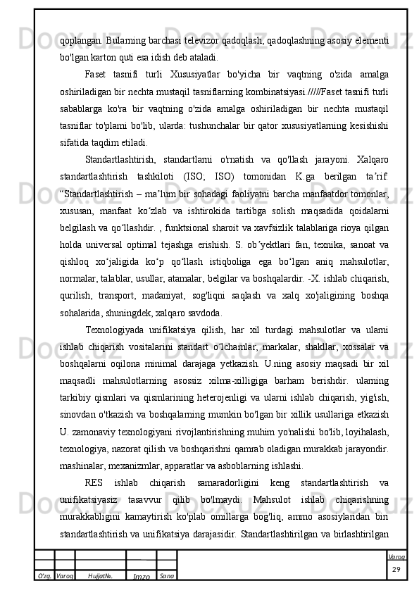 O’zg. Varoq Hujjat№.
Imzo Sana Varoq
 qoplangan. Bularning barchasi televizor qadoqlash, qadoqlashning asosiy elementi
bo'lgan karton quti esa idish deb ataladi.
Faset   tasnifi   turli   Xususiyatlar   bo'yicha   bir   vaqtning   o'zida   amalga
oshiriladigan bir nechta mustaqil tasniflarning kombinatsiyasi./////Faset tasnifi turli
sabablarga   ko'ra   bir   vaqtning   o'zida   amalga   oshiriladigan   bir   nechta   mustaqil
tasniflar  to'plami  bo'lib, ularda:  tushunchalar  bir  qator  xususiyatlarning  kesishishi
sifatida taqdim etiladi.
Standartlashtirish,   standartlarni   o'rnatish   va   qo'llash   jarayoni.   Xalqaro
standartlashtirish   tashkiloti   (ISO;   ISO)   tomonidan   K.ga   berilgan   ta rif:ʼ
“Standartlashtirish – ma lum  bir  sohadagi  faoliyatni barcha manfaatdor  tomonlar,	
ʼ
xususan,   manfaat   ko zlab   va   ishtirokida   tartibga   solish   maqsadida   qoidalarni	
ʻ
belgilash va qo llashdir. , funktsional sharoit va xavfsizlik talablariga rioya qilgan	
ʻ
holda   universal   optimal   tejashga   erishish.   S.   ob yektlari   fan,   texnika,   sanoat   va	
ʼ
qishloq   xo jaligida   ko p   qo llash   istiqboliga   ega   bo lgan   aniq   mahsulotlar,	
ʻ ʻ ʻ ʻ
normalar, talablar, usullar, atamalar, belgilar va boshqalardir. -X. ishlab chiqarish,
qurilish,   transport,   madaniyat,   sog'liqni   saqlash   va   xalq   xo'jaligining   boshqa
sohalarida, shuningdek, xalqaro savdoda.
Texnologiyada   unifikatsiya   qilish,   har   xil   turdagi   mahsulotlar   va   ularni
ishlab   chiqarish   vositalarini   standart   o lchamlar,   markalar,   shakllar,   xossalar   va	
ʻ
boshqalarni   oqilona   minimal   darajaga   yetkazish.   U.ning   asosiy   maqsadi   bir   xil
maqsadli   mahsulotlarning   asossiz   xilma-xilligiga   barham   berishdir.   ularning
tarkibiy   qismlari   va   qismlarining   heterojenligi   va   ularni   ishlab   chiqarish,   yig'ish,
sinovdan o'tkazish va boshqalarning mumkin bo'lgan bir xillik usullariga etkazish
U. zamonaviy texnologiyani rivojlantirishning muhim yo'nalishi bo'lib, loyihalash,
texnologiya, nazorat qilish va boshqarishni qamrab oladigan murakkab jarayondir.
mashinalar, mexanizmlar, apparatlar va asboblarning ishlashi.
RES   ishlab   chiqarish   samaradorligini   keng   standartlashtirish   va
unifikatsiyasiz   tasavvur   qilib   bo'lmaydi.   Mahsulot   ishlab   chiqarishning
murakkabligini   kamaytirish   ko'plab   omillarga   bog'liq,   ammo   asosiylaridan   biri
standartlashtirish va unifikatsiya darajasidir. Standartlashtirilgan va birlashtirilgan
                                                                                                                                                                                          29 