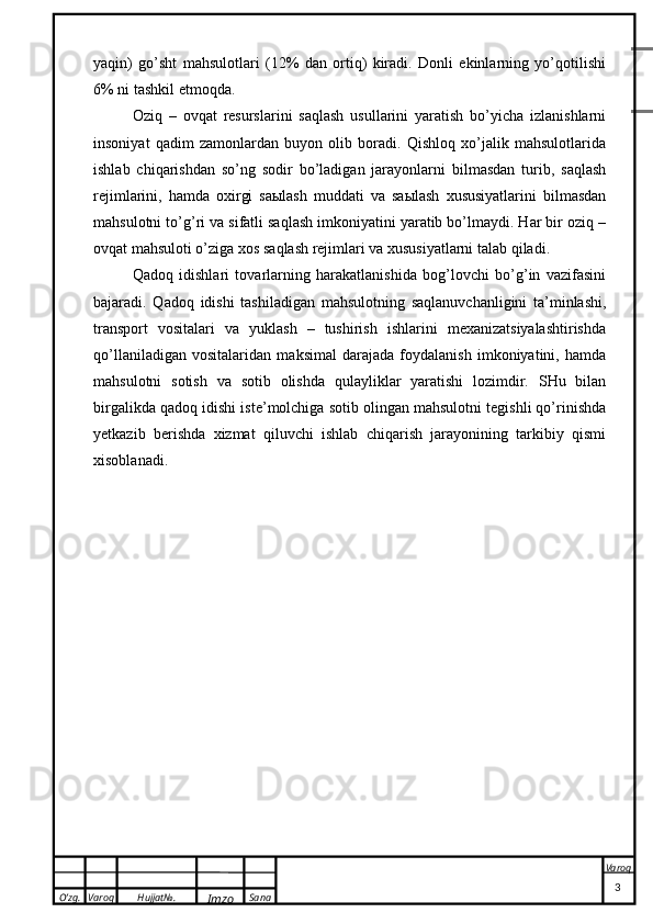 O’zg. Varoq Hujjat№.
Imzo Sana Varoq
 yaqin)   go’sht   mahsulotlari   (12%   dan   ortiq)   kiradi.   Donli   ekinlarning   yo’qotilishi
6% ni tashkil etmoqda.
Oziq   –   ovqat   resurslarini   saqlash   usullarini   yaratish   bo’yicha   izlanishlarni
insoniyat   qadim   zamonlardan   buyon   olib   boradi.   Qishloq   xo’jalik   mahsulotlarida
ishlab   chiqarishdan   so’ng   sodir   bo’ladigan   jarayonlarni   bilmasdan   turib,   saqlash
rejimlarini,   hamda   oxirgi   saыlash   muddati   va   saыlash   xususiyatlarini   bilmasdan
mahsulotni to’g’ri va sifatli saqlash imkoniyatini yaratib bo’lmaydi. Har bir oziq –
ovqat mahsuloti o’ziga xos saqlash rejimlari va xususiyatlarni talab qiladi.
Qadoq   idishlari   tovarlarning   harakatlanishida   bog’lovchi   bo’g’in   vazifasini
bajaradi.   Qadoq   idishi   tashiladigan   mahsulotning   saqlanuvchanligini   ta’minlashi,
transport   vositalari   va   yuklash   –   tushirish   ishlarini   mexanizatsiyalashtirishda
qo’llaniladigan   vositalaridan   maksimal   darajada   foydalanish   imkoniyatini,   hamda
mahsulotni   sotish   va   sotib   olishda   qulayliklar   yaratishi   lozimdir.   SHu   bilan
birgalikda qadoq idishi iste’molchiga sotib olingan mahsulotni tegishli qo’rinishda
yetkazib   berishda   xizmat   qiluvchi   ishlab   chiqarish   jarayonining   tarkibiy   qismi
xisoblanadi.
                                                                                                                                                                                          3 Листов .
.
           75-19  