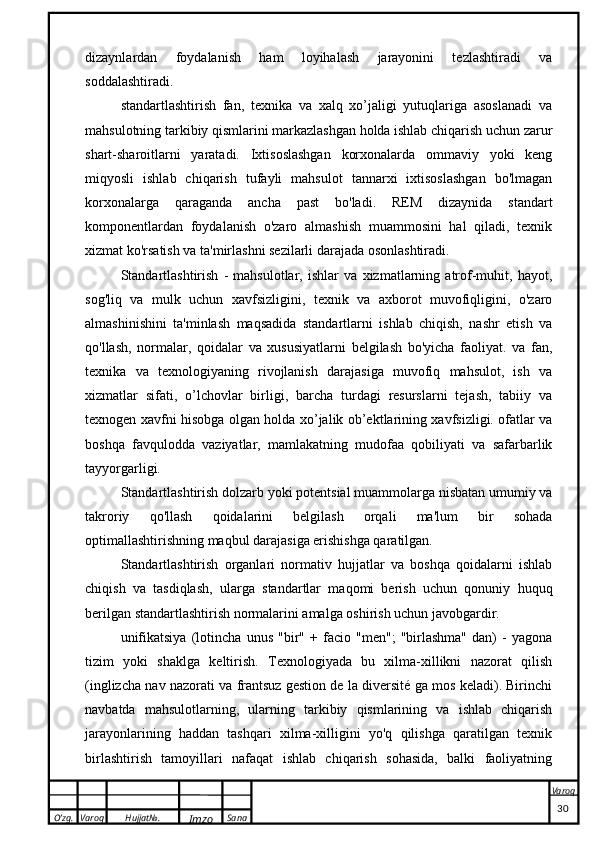 O’zg. Varoq Hujjat№.
Imzo Sana Varoq
 dizaynlardan   foydalanish   ham   loyihalash   jarayonini   tezlashtiradi   va
soddalashtiradi.
standartlashtirish   fan,   texnika   va   xalq   xo’jaligi   yutuqlariga   asoslanadi   va
mahsulotning tarkibiy qismlarini markazlashgan holda ishlab chiqarish uchun zarur
shart-sharoitlarni   yaratadi.   Ixtisoslashgan   korxonalarda   ommaviy   yoki   keng
miqyosli   ishlab   chiqarish   tufayli   mahsulot   tannarxi   ixtisoslashgan   bo'lmagan
korxonalarga   qaraganda   ancha   past   bo'ladi.   REM   dizaynida   standart
komponentlardan   foydalanish   o'zaro   almashish   muammosini   hal   qiladi,   texnik
xizmat ko'rsatish va ta'mirlashni sezilarli darajada osonlashtiradi.
Standartlashtirish   -   mahsulotlar,   ishlar   va   xizmatlarning   atrof-muhit,   hayot,
sog'liq   va   mulk   uchun   xavfsizligini,   texnik   va   axborot   muvofiqligini,   o'zaro
almashinishini   ta'minlash   maqsadida   standartlarni   ishlab   chiqish,   nashr   etish   va
qo'llash,   normalar,   qoidalar   va   xususiyatlarni   belgilash   bo'yicha   faoliyat.   va   fan,
texnika   va   texnologiyaning   rivojlanish   darajasiga   muvofiq   mahsulot,   ish   va
xizmatlar   sifati,   o’lchovlar   birligi,   barcha   turdagi   resurslarni   tejash,   tabiiy   va
texnogen xavfni hisobga olgan holda xo’jalik ob’ektlarining xavfsizligi. ofatlar va
boshqa   favqulodda   vaziyatlar,   mamlakatning   mudofaa   qobiliyati   va   safarbarlik
tayyorgarligi.
Standartlashtirish dolzarb yoki potentsial muammolarga nisbatan umumiy va
takroriy   qo'llash   qoidalarini   belgilash   orqali   ma'lum   bir   sohada
optimallashtirishning maqbul darajasiga erishishga qaratilgan.
Standartlashtirish   organlari   normativ   hujjatlar   va   boshqa   qoidalarni   ishlab
chiqish   va   tasdiqlash,   ularga   standartlar   maqomi   berish   uchun   qonuniy   huquq
berilgan standartlashtirish normalarini amalga oshirish uchun javobgardir.
unifikatsiya   (lotincha   unus   "bir"   +   facio   "men";   "birlashma"   dan)   -   yagona
tizim   yoki   shaklga   keltirish.   Texnologiyada   bu   xilma-xillikni   nazorat   qilish
(inglizcha nav nazorati va frantsuz gestion de la diversité ga mos keladi). Birinchi
navbatda   mahsulotlarning,   ularning   tarkibiy   qismlarining   va   ishlab   chiqarish
jarayonlarining   haddan   tashqari   xilma-xilligini   yo'q   qilishga   qaratilgan   texnik
birlashtirish   tamoyillari   nafaqat   ishlab   chiqarish   sohasida,   balki   faoliyatning
                                                                                                                                                                                          30 