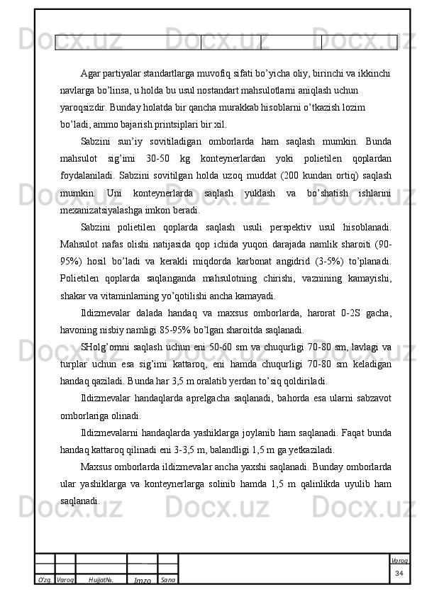 O’zg. Varoq Hujjat№.
Imzo Sana Varoq
 Agar partiyalar standartlarga muvofiq sifati bo’yicha oliy, birinchi va ikkinchi
navlarga bo’linsa, u holda bu usul nostandart mahsulotlarni aniqlash uchun 
yaroqsizdir. Bunday holatda bir qancha murakkab hisoblarni o’tkazish lozim 
bo’ladi, ammo bajarish printsiplari bir xil.
Sabzini   sun’iy   sovitiladigan   omborlarda   ham   saqlash   mumkin.   Bunda
mahsulot   sig’imi   30-50   kg   konteynerlardan   yoki   polietilen   qoplardan
foydalaniladi.   Sabzini   sovitilgan   holda   uzoq   muddat   (200   kundan   ortiq)   saqlash
mumkin.   Uni   konteynerlarda   saqlash   yuklash   va   bo’shatish   ishlarini
mexanizatsiyalashga imkon beradi.
Sabzini   polietilen   qoplarda   saqlash   usuli   perspektiv   usul   hisoblanadi.
Mahsulot   nafas   olishi   natijasida   qop   ichida   yuqori   darajada   namlik   sharoiti   (90-
95%)   hosil   bo’ladi   va   kerakli   miqdorda   karbonat   angidrid   (3-5%)   to’planadi.
Polietilen   qoplarda   saqlanganda   mahsulotning   chirishi,   vaznining   kamayishi,
shakar va vitaminlarning yo’qotilishi ancha kamayadi.
Ildizmevalar   dalada   handaq   va   maxsus   omborlarda,   harorat   0-2S   gacha,
havoning nisbiy namligi 85-95% bo’lgan sharoitda saqlanadi.  
SHolg’omni   saqlash  uchun eni  50-60 sm  va chuqurligi  70-80 sm, lavlagi  va
turplar   uchun   esa   sig’imi   kattaroq,   eni   hamda   chuqurligi   70-80   sm   keladigan
handaq qaziladi. Bunda har 3,5 m oralatib yerdan to’siq qoldiriladi.
Ildizmevalar   handaqlarda   aprelgacha   saqlanadi,   bahorda   esa   ularni   sabzavot
omborlariga olinadi.
Ildizmevalarni handaqlarda yashiklarga joylanib ham saqlanadi. Faqat bunda
handaq kattaroq qilinadi eni 3-3,5 m, balandligi 1,5 m ga yetkaziladi.
Maxsus omborlarda ildizmevalar ancha yaxshi saqlanadi. Bunday omborlarda
ular   yashiklarga   va   konteynerlarga   solinib   hamda   1,5   m   qalinlikda   uyulib   ham
saqlanadi.
                                                                                                                                                                                          34