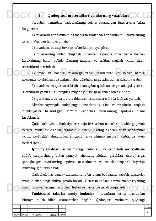 O’zg. Varoq Hujjat№.
Imzo Sana Varoq
 1. Qadoqlash materiallari va ularning vazifalari
Tarqatish   tizimidagi   qadoqlashning   roli   u   bajaradigan   funktsiyalar   bilan
belgilanadi:
1) tovarlarni atrof-muhitning tashqi ta'siridan va atrof-muhitni - tovarlarning
zararli ta'siridan himoya qilish;
2) tovarlarni boshqa tovarlar ta'siridan himoya qilish;
3)   tovarlarning   ishlab   chiqarish   sohasidan   aylanma   sohasigacha   bo'lgan
harakatining   butun   yo'lida   ularning   miqdori   va   sifatini   saqlash   uchun   shart-
sharoitlarni ta'minlash;
4)   tovar   va   boshqa   tovarlarga   zarur   harakatchanlikni   berish   hamda
mexanizatsiyalashgan va mehnat talab qiladigan jarayonlar uchun sharoit yaratish;
5) tovarlarni miqdor va sifat jihatidan qabul qilish uchun yanada qulay shart-
sharoitlarni yaratish, shuningdek miqdoriy hisobga olishni osonlashtirish;
6) tijorat axboroti va tijorat reklamasi tashuvchisi sifatida faoliyat yuritish.
Merchandaysingda   qadoqlangan   tovarlarning   sifati   va   miqdorini   saqlash
funktsiyasini   bajaradigan   iste'mol   qadoqlari   tovarlarning   ajralmas   qismi
hisoblanadi.
Qadoqlash   ushbu   funktsiyalarni   bajarishi   uchun   u   ma'lum   talablarga   javob
berishi   kerak:   funktsional,   ergonomik,   estetik,   ekologik   (odamlar   va   atrof-muhit
uchun   xavfsizlik),   shuningdek,   ishonchlilik   va   ijtimoiy   maqsad   talablariga   javob
berishi kerak.
Ijtimoiy   talablar   har   xil   turdagi   qadoqlash   va   qadoqlash   materiallarini
ishlab   chiqarishning   butun   jamiyat,   aholining   alohida   guruhlari   ehtiyojlariga,
qadoqlangan   tovarlarning   optimal   assortimenti   va   ishlab   chiqarish   hajmiga
muvofiqligini tavsiflaydi.
Qadoqlash har qanday mahsulotning bir qismi bo'lganligi sababli, mahsulot
mavjud ekan, unga ehtiyoj paydo bo'ladi. O'rashga bo'lgan ehtiyoj xom ashyoning
mavjudligi va narxiga, qadoqlash turlari va navlariga qarab farqlanadi.
Funktsional   talablar   asosiy   funktsiya   -   tovarlarni   tashqi   ta'sirlardan
himoya   qilish   bilan   chambarchas   bog'liq.   Qadoqlash   vositalari   quyidagi
                                                                                                                                                                                          4 