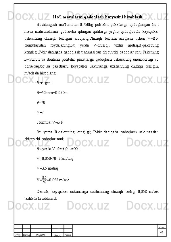 O’zg. Varoq Hujjat№.
Imzo Sana Varoq
 Ho’l mevalarni qadoqlash liniyasini hisoblash
Boshlangich   ma’lumotlar:0.750kg   politelin   paketlarga   qadoqlangan   ho’l
meva   mahsulotlarini   gofirovka   qilingan   qutilarga   yig’ib   qadoqlovchi   keyspaker
uskusining   chiziqli   tezligini   aniqlang.Chiziqli   tezlikni   aniqlash   uchun   V=B∙P
formulasidan   foydalaning.Bu   yerda   V-chiziqli   tezlik   m/daq,B-paketning
kengligi,P-bir daqiqada qadoqlash uskunasidan chiquvchi qadoqlar soni.Paketning
B=50mm   va   donlarni   politelin   paketlarga   qadoqlash   uskusaning   unumdorligi   70
dona/daq,bo’lsa   paketlarni   keyspaker   uskunasiga   uzatishning   chiziqli   tezligini
m/sek da hisoblang. 
Berilgan:
B=50 mm=0.050m
P=70   
V=? 
Formula: V=B∙P
Bu   yerda   B -paketning   kengligi;   P -bir   daqiqada   qadoqlash   uskunasidan
chiquvchi qadoqlar soni;
Bu yerda V-chiziqli tezlik;
V=0,050∙70=3,5m/daq  
V=3,5 m/daq 
V= 3.5
60 =0.058 m/sek 
Demak,   keyspaker   uskunasiga   uzatishning   chiziqli   tezligi   0,058   m/sek
tezlikda hisoblanadi.
                                                                                                                                                                                          43 