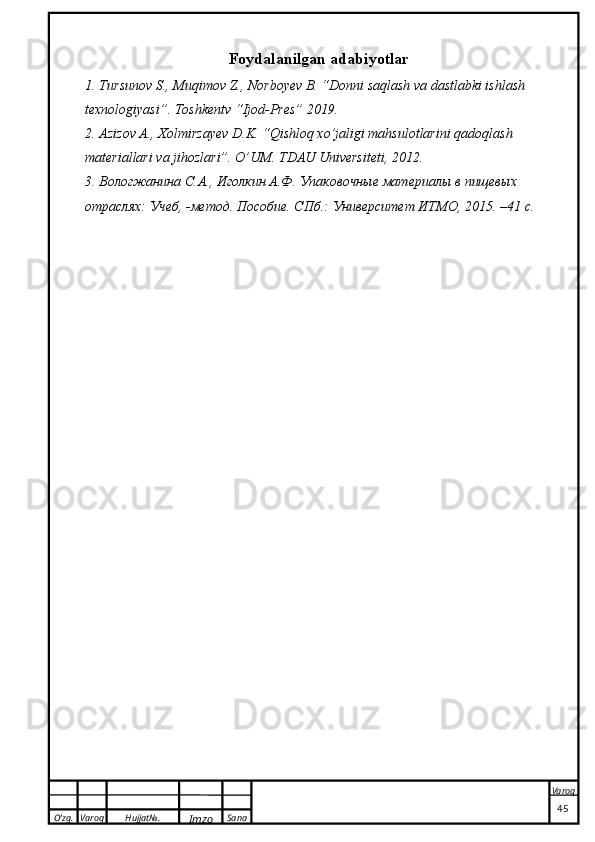 O’zg. Varoq Hujjat№.
Imzo Sana Varoq
 Foydalanilgan adabiyotlar
1. Tursunov S., Muqimov Z., Norboyev B. “Donni saqlash va dastlabki ishlash 
texnologiyasi”. Toshkentv “Ijod-Pres” 2019.
2. Azizov A., Xolmirzayev D.K. “Qishloq xo’jaligi mahsulotlarini qadoqlash 
materiallari va jihozlari”. O’UM. TDAU Universiteti, 2012.
3. Вологжанина С. А .,  Иголкин А.Ф.  Упаковочные материалы в пищевых 
отраслях :  Учеб , - метод. Пособие. СПб.: Университет ИТМО, 2015.   –41  с .
                                                                                                                                                                                          45 