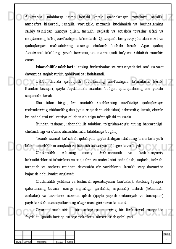 O’zg. Varoq Hujjat№.
Imzo Sana Varoq
 funktsional   talablarga   javob   berishi   kerak:   qadoqlangan   tovarlarni   namlik,
atmosfera   kislorodi,   issiqlik,   yorug'lik,   mexanik   kuchlanish   va   boshqalarning
salbiy   ta'siridan   himoya   qilish,   tashish,   saqlash   va   sotishda   tovarlar   sifati   va
miqdorining   to'liq   xavfsizligini   ta'minlash.   Qadoqlash   kimyoviy   jihatdan   inert   va
qadoqlangan   mahsulotning   ta'siriga   chidamli   bo'lishi   kerak.   Agar   qadoq
funktsional   talablarga   javob   bermasa,   uni   o'z   maqsadi   bo'yicha   ishlatish   mumkin
emas.
Ishonchlilik talablari   ularning funktsiyalari va xususiyatlarini ma'lum vaqt
davomida saqlab turish qobiliyatida ifodalanadi.
Ushbu   davrda   qadoqlash   tovarlarning   xavfsizligini   ta'minlashi   kerak.
Bundan   tashqari,   qayta   foydalanish   mumkin   bo'lgan   qadoqlashning   o'zi   yaxshi
saqlanishi kerak.
Shu   bilan   birga,   bir   martalik   idishlarning   xavfsizligi   qadoqlangan
mahsulotning chidamliligidan (yoki saqlash muddatidan) oshmasligi kerak, chunki
bu qadoqlarni utilizatsiya qilish talablariga ta'sir qilishi mumkin.
Bundan   tashqari,   ishonchlilik   talablari   to'g'ridan-to'g'ri   uning   barqarorligi,
chidamliligi va o'zaro almashtirilishi talablariga bog'liq.
Texnik   xizmat   ko'rsatish   qobiliyati   qaytariladigan   idishning   ta'mirlash   yo'li
bilan nosozliklarni aniqlash va tuzatish uchun yaroqliligini tavsiflaydi.
Chidamlilik   sifatning   asosiy   fizik-mexanik   va   fizik-kimyoviy
ko'rsatkichlarini ta'minlash va saqlashni va mahsulotni qadoqlash, saqlash, tashish,
tarqatish   va   saqlash   muddati   davomida   o'z   vazifalarini   kerakli   vaqt   davomida
bajarish qobiliyatini anglatadi.
Chidamlilik   yuklash   va   tushirish   operatsiyalari   (zarbalar),   stacking   (yuqori
qatorlarning   bosimi,   oxirgi   siqilishga   qarshilik,   sirpanish)   tashish   (tebranish,
zarbalar)   va   tovarlarni   iste'mol   qilish   (qayta   yopish   imkoniyati   va   boshqalar)
paytida idish xususiyatlarining o'zgarmasligini nazarda tutadi.
O'zaro   almashinish   -   bir   turdagi   paketlarning   bir   funktsional   maqsadda
foydalanilganda boshqa turdagi paketlarni almashtirish qobiliyati.
                                                                                                                                                                                          5 