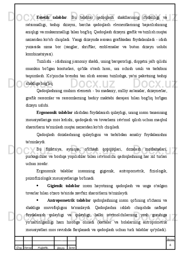 O’zg. Varoq Hujjat№.
Imzo Sana Varoq
 Estetik   talablar .   Bu   talablar   qadoqlash   shakllarining   ifodaliligi   va
ratsionalligi,   tashqi   dizayni,   barcha   qadoqlash   elementlarining   bajarilishining
aniqligi va mukammalligi bilan bog'liq. Qadoqlash dizayni grafik va tuzilish nuqtai
nazaridan ko'rib chiqiladi. Yangi dizaynda asosan grafikadan foydalaniladi - idish
yuzasida   nima   bor   (ranglar,   shriftlar,   emblemalar   va   butun   dizayn   uslubi
kombinatsiyasi).
Tuzilishi - idishning jismoniy shakli, uning barqarorligi, diqqatni jalb qilishi
mumkin   bo'lgan   konturlari,   qo'lda   o'rash   hissi,   uni   ochish   usuli   va   tarkibini
taqsimlash.   Ko'pincha   brendni   tan   olish   asosan   tuzilishga,   ya'ni   paketning   tashqi
shakliga bog'liq.
Qadoqlashning muhim elementi - bu madaniy, milliy an'analar, dizaynerlar,
grafik   rassomlar   va   rassomlarning   badiiy   maktabi   darajasi   bilan   bog'liq   bo'lgan
dizayn uslubi.
Ergonomik talablar   idishdan foydalanish qulayligi, uning inson tanasining
xususiyatlariga mos kelishi, qadoqlash  va tovarlarni iste'mol  qilish uchun maqbul
sharoitlarni ta'minlash nuqtai nazaridan ko'rib chiqiladi.
Qadoqlash   dozalashning   qulayligini   va   tarkibdan   amaliy   foydalanishni
ta'minlaydi.
Bu   funktsiya,   ayniqsa,   o'lchash   qopqoqlari,   dozalash   moslamalari,
purkagichlar   va   boshqa   yopilishlar   bilan   iste'molchi   qadoqlashning   har   xil   turlari
uchun xosdir.
Ergonomik   talablar   insonning   gigienik,   antropometrik,   fiziologik,
psixofiziologik xususiyatlariga bo'linadi.
 Gigienik   talablar   inson   hayotining   qadoqlash   va   unga   o'ralgan
tovarlar bilan o'zaro ta'sirida xavfsiz sharoitlarni ta'minlaydi.
 Antropometrik   talablar   qadoqlashning   inson   qo'lining   o'lchami   va
shakliga   muvofiqligini   ta'minlaydi.   Qadoqlashni   ishlab   chiqishda   nafaqat
foydalanish   qulayligi   va   qulayligi,   balki   iste'molchilarning   yosh   guruhiga
yo'naltirilganligi   ham   hisobga   olinadi   (kattalar   va   bolalarning   antropometrik
xususiyatlari mos ravishda farqlanadi  va qadoqlash uchun turli talablar qo'yiladi).
                                                                                                                                                                                          6 