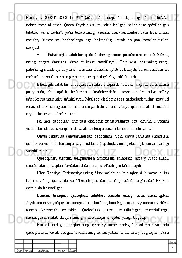 O’zg. Varoq Hujjat№.
Imzo Sana Varoq
 Rossiyada GOST ISO 8317–93 “Qadoqlash” mavjud bo'lib, uning ochilishi bolalar
uchun   mavjud   emas.   Qayta   foydalanish   mumkin   bo'lgan   qadoqlarga   qo'yiladigan
talablar   va   sinovlar”,   ya'ni   bolalarning,   asosan,   dori-darmonlar,   ba'zi   kosmetika,
maishiy   kimyo   va   boshqalarga   ega   bo'lmasligi   kerak   bo'lgan   tovarlar   turlari
mavjud.
 Psixologik   talablar   qadoqlashning   inson   psixikasiga   mos   kelishini,
uning   ongsiz   darajada   idrok   etilishini   tavsiflaydi.   Ko'pincha   odamning   rangi,
paketning shakli qanday ta'sir qilishini oldindan aytib bo'lmaydi, bu esa ma'lum bir
mahsulotni sotib olish to'g'risida qaror qabul qilishga olib keladi.
Ekologik talablar  qadoqlashni ishlab chiqarish, tashish, saqlash va ishlatish
jarayonida,   shuningdek,   funktsional   foydalanishdan   keyin   atrof-muhitga   salbiy
ta'sir ko'rsatmasligini ta'minlaydi. Mutlaqo ekologik toza qadoqlash turlari mavjud
emas, chunki uning barcha ishlab chiqarilishi va utilizatsiya qilinishi atrof-muhitni
u yoki bu tarzda ifloslantiradi.
Polimer   qadoqlash   eng   past   ekologik   xususiyatlarga   ega,   chunki   u   yoqish
yo'li bilan utilizatsiya qilinadi va atmosferaga zararli birikmalar chiqaradi.
Qayta   ishlatilsa   (qaytariladigan   qadoqlash)   yoki   qayta   ishlansa   (masalan,
qog'oz va yog'och kartonga qayta ishlansa)  qadoqlashning ekologik samaradorligi
yaxshilanadi.
Qadoqlash   sifatini   belgilashda   xavfsizlik   talablari   asosiy   hisoblanadi,
chunki ular qadoqdan foydalanishda inson xavfsizligini ta'minlaydi.
Ular   Rossiya   Federatsiyasining   "Iste'molchilar   huquqlarini   himoya   qilish
to'g'risida"   gi   qonunida   va   "Texnik   jihatdan   tartibga   solish   to'g'risida"   Federal
qonunida ko'rsatilgan.
Bundan   tashqari,   qadoqlash   talablari   orasida   uning   narxi,   shuningdek,
foydalanish va yo'q qilish xarajatlari bilan belgilanadigan iqtisodiy samaradorlikni
ajratib   ko'rsatish   mumkin.   Qadoqlash   narxi   ishlatiladigan   materiallarga,
shuningdek, ishlab chiqarishning ishlab chiqarish qobiliyatiga bog'liq.
Har  xil  turdagi   qadoqlashning  iqtisodiy  samaradorligi   bir   xil  emas  va  unda
qadoqlanishi  kerak  bo'lgan   tovarlarning  xususiyatlari  bilan  uzviy   bog'liqdir.  Turli
                                                                                                                                                                                          7 