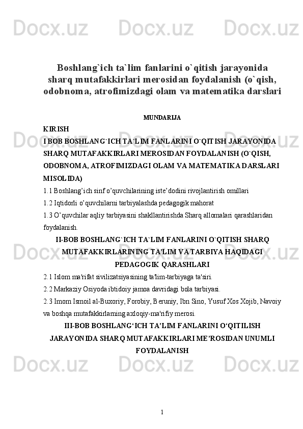 Boshlang`ich ta`lim fanlarini o`qitish jarayonida
sharq mutafakkirlari merosidan foydalanish (o`qish,
odobnoma, atrofimizdagi olam va matematika darslari
MUNDARIJA
KIRISH
I   BOB   BOSHLANG ` ICH   TA ` LIM   FANLARINI   O ` QITISH   JARAYONIDA  
SHARQ   MUTAFAKKIRLARI   MEROSIDAN   FOYDALANISH   (O`QISH, 
ODOBNOMA, ATROFIMIZDAGI OLAM VA MATEMATIKA DARSLARI 
MISOLIDA)
1.1 Boshlang’ich sinf o’quvchilarining iste’dodini rivojlantirish omillari 
1.2 Iqtidorli o’quvchilarni tarbiyalashda pedagogik mahorat 
1.3 O’quvchilar aqliy tarbiyasini shakllantirishda Sharq allomalari qarashlaridan 
foydalanish. 
II-BOB BOSHLANG`ICH TA`LIM FANLARINI O`QITISH SHARQ
MUTAFAKKIRLARINING TA'LIM VA TARBIYA HAQIDAGI
PEDAGOGIK QARASHLARI
2.1 Islom ma'rifat sivilizatsiyasining ta'lim-tarbiyaga ta'siri.
2.2 Markaziy Osiyoda ibtidoiy jamoa davridagi bola tarbiyasi.
2.3 Imom Ismoil al-Buxoriy, Forobiy, B е runiy, Ibn Sino, Yusuf Xos Xojib, Navoiy
va boshqa mutafakkirlarning axloqiy-ma'rifiy m е rosi.
III-BOB  BOSHLANG‘ICH TA’LIM FANLARINI O‘QITILISH
JARAYONIDA SHARQ MUTAFAKKIRLARI ME’ROSIDAN UNUMLI
FOYDALANISH
1 