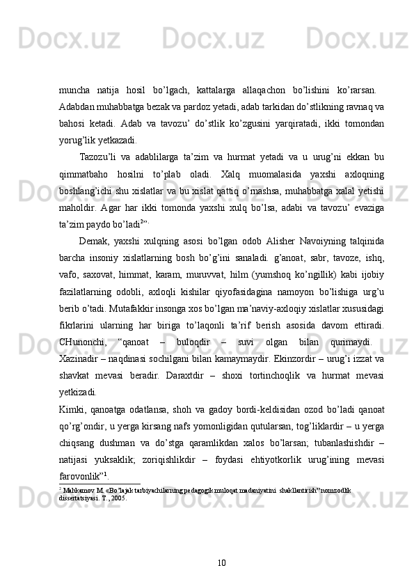 muncha   natija   hosil   bo’lgach,   kattalarga   allaqachon   bo’lishini   ko’rarsan.  
Adabdan muhabbatga bezak va pardoz yetadi, adab tarkidan do’stlikning ravnaq va
bahosi   ketadi.   Adab   va   tavozu’   do’stlik   ko’zgusini   yarqiratadi,   ikki   tomondan
yorug’lik yetkazadi. 
Tazozu’li   va   adablilarga   ta’zim   va   hurmat   yetadi   va   u   urug’ni   ekkan   bu
qimmatbaho   hosilni   to’plab   oladi.   Xalq   muomalasida   yaxshi   axloqning
boshlang’ichi shu xislatlar  va bu xislat qattiq o’rnashsa,  muhabbatga xalal yetishi
maholdir.   Agar   har   ikki   tomonda   yaxshi   xulq   bo’lsa,   adabi   va   tavozu’   evaziga
ta’zim paydo bo’ladi 2
” .
Demak,   yaxshi   xulqning   asosi   bo’lgan   odob   Alisher   Navoiyning   talqinida
barcha   insoniy   xislatlarning   bosh   bo’g’ini   sanaladi.   g’anoat,   sabr,   tavoze,   ishq,
vafo,   saxovat,   himmat,   karam,   muruvvat,   hilm   (yumshoq   ko’ngillik)   kabi   ijobiy
fazilatlarning   odobli,   axloqli   kishilar   qiyofasidagina   namoyon   bo’lishiga   urg’u
berib o’tadi. Mutafakkir insonga xos bo’lgan ma’naviy-axloqiy xislatlar xususidagi
fikrlarini   ularning   har   biriga   to’laqonli   ta’rif   berish   asosida   davom   ettiradi.
CHunonchi,   “qanoat   –   buloqdir   –   suvi   olgan   bilan   qurimaydi.  
Xazinadir – naqdinasi sochilgani bilan kamaymaydir. Ekinzordir – urug’i izzat va
shavkat   mevasi   beradir.   Daraxtdir   –   shoxi   tortinchoqlik   va   hurmat   mevasi
yetkizadi.  
Kimki,   qanoatga   odatlansa,   shoh   va   gadoy   bordi-keldisidan   ozod   bo’ladi   qanoat
qo’rg’ondir, u yerga kirsang nafs yomonligidan qutularsan, tog’liklardir – u yerga
chiqsang   dushman   va   do’stga   qaramlikdan   xalos   bo’larsan;   tubanlashishdir   –
natijasi   yuksaklik;   zoriqishlikdir   –   foydasi   ehtiyotkorlik   urug’ining   mevasi
farovonlik” 1
.  
2
 Mahkamov M. «Bo’lajak tarbiyachilarning pedagogik muloqat madaniyatini  shakllantirish” nomzodlik 
dissertatsiyasi. T., 2005.
10 