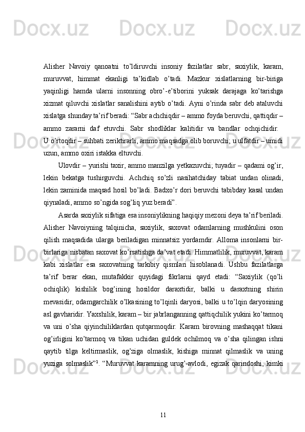 Alisher   Navoiy   qanoatni   to’ldiruvchi   insoniy   fazilatlar   sabr,   saxiylik,   karam,
muruvvat,   himmat   ekanligi   ta’kidlab   o’tadi.   Mazkur   xislatlarning   bir-biriga
yaqinligi   hamda   ularni   insonning   obro’-e’tiborini   yuksak   darajaga   ko’tarishga
xizmat   qiluvchi   xislatlar   sanalishini   aytib   o’tadi.   Ayni   o’rinda   sabr   deb   ataluvchi
xislatga shunday ta’rif beradi: “Sabr achchiqdir – ammo foyda beruvchi, qattiqdir –
ammo   zararni   daf   etuvchi.   Sabr   shodliklar   kalitidir   va   bandlar   ochqichidir.  
U o’rtoqdir – suhbati zeriktirarli, ammo maqsadga olib boruvchi; u ulfatdir – umidi
uzun, ammo oxiri istakka eltuvchi. 
Ulovdir – yurishi taxir, ammo manzilga yetkazuvchi; tuyadir – qadami og’ir,
lekin   bekatga   tushirguvchi.   Achchiq   so’zli   nasihatchiday   tabiat   undan   olinadi,
lekin zaminida maqsad hosil bo’ladi. Badxo’r dori beruvchi tabibday kasal  undan
qiynaladi, ammo so’ngida sog’liq yuz beradi”. 
Asarda saxiylik sifatiga esa insoniylikning haqiqiy mezoni deya ta’rif beriladi.
Alisher   Navoiyning   talqinicha,   saxiylik,   saxovat   odamlarning   mushkulini   oson
qilish   maqsadida   ularga   beriladigan   minnatsiz   yordamdir.   Alloma   insonlarni   bir-
birlariga nisbatan saxovat ko’rsatishga da’vat etadi. Himmatlilik, muruvvat, karam
kabi   xislatlar   esa   saxovatning   tarkibiy   qismlari   hisoblanadi.   Ushbu   fazilatlarga
ta’rif   berar   ekan,   mutafakkir   quyidagi   fikrlarni   qayd   etadi:   “Saxiylik   (qo’li
ochiqlik)   kishilik   bog’ining   hosildor   daraxtidir,   balki   u   daraxtning   shirin
mevasidir, odamgarchilik o’lkasining to’lqinli daryosi, balki u to’lqin daryosining
asl gavharidir. Yaxshilik, karam – bir jabrlanganning qattiqchilik yukini ko’tarmoq
va   uni   o’sha   qiyinchiliklardan   qutqarmoqdir.   Karam   birovning   mashaqqat   tikani
og’irligini   ko’tarmoq   va   tikan   uchidan   guldek   ochilmoq   va   o’sha   qilingan   ishni
qaytib   tilga   keltirmaslik,   og’ziga   olmaslik,   kishiga   minnat   qilmaslik   va   uning
yuziga   solmaslik” 1
.   “Muruvvat   karamning   urug’-avlodi,   egizak   qarindoshi,   kimki
11 