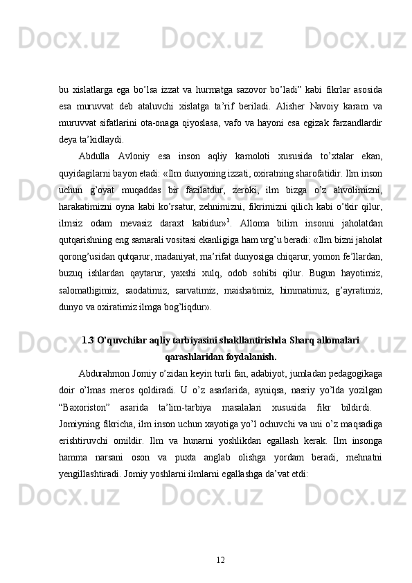 bu   xislatlarga   ega   bo’lsa   izzat   va   hurmatga   sazovor   bo’ladi”   kabi   fikrlar   asosida
esa   muruvvat   deb   ataluvchi   xislatga   ta’rif   beriladi.   Alisher   Navoiy   karam   va
muruvvat   sifatlarini   ota-onaga   qiyoslasa,   vafo   va   hayoni   esa   egizak   farzandlardir
deya ta’kidlaydi. 
Abdulla   Avloniy   esa   inson   aqliy   kamoloti   xususida   to’xtalar   ekan,
quyidagilarni bayon etadi: «Ilm dunyoning izzati, oxiratning sharofatidir. Ilm inson
uchun   g’oyat   muqaddas   bir   fazilatdur,   zeroki,   ilm   bizga   o’z   ahvolimizni,
harakatimizni   oyna   kabi   ko’rsatur,   zehnimizni,   fikrimizni   qilich   kabi   o’tkir   qilur,
ilmsiz   odam   mevasiz   daraxt   kabidur» 1
.   Alloma   bilim   insonni   jaholatdan
qutqarishning eng samarali vositasi ekanligiga ham urg’u beradi: «Ilm bizni jaholat
qorong’usidan qutqarur, madaniyat, ma’rifat dunyosiga chiqarur, yomon fe’llardan,
buzuq   ishlardan   qaytarur,   yaxshi   xulq,   odob   sohibi   qilur.   Bugun   hayotimiz,
salomatligimiz,   saodatimiz,   sarvatimiz,   maishatimiz,   himmatimiz,   g’ayratimiz,
dunyo va oxiratimiz ilmga bog’liqdur». 
1.3 O’quvchilar aqliy tarbiyasini shakllantirishda Sharq allomalari
qarashlaridan foydalanish.
Abdurahmon Jomiy o’zidan   keyin turli fan, adabiyot, jumladan pedagogikaga
doir   o’lmas   meros   qoldiradi.   U   o’z   asarlarida,   ayniqsa,   nasriy   yo’lda   yozilgan
“Baxoriston”   asarida   ta’lim-tarbiya   masalalari   xususida   fikr   bildirdi.  
Jomiyning fikricha, ilm inson uchun xayotiga yo’l ochuvchi va uni o’z maqsadiga
erishtiruvchi   omildir.   Ilm   va   hunarni   yoshlikdan   egallash   kerak.   Ilm   insonga
hamma   narsani   oson   va   puxta   anglab   olishga   yordam   beradi,   mehnatni
yengillashtiradi. Jomiy yoshlarni ilmlarni egallashga da’vat etdi: 
12 