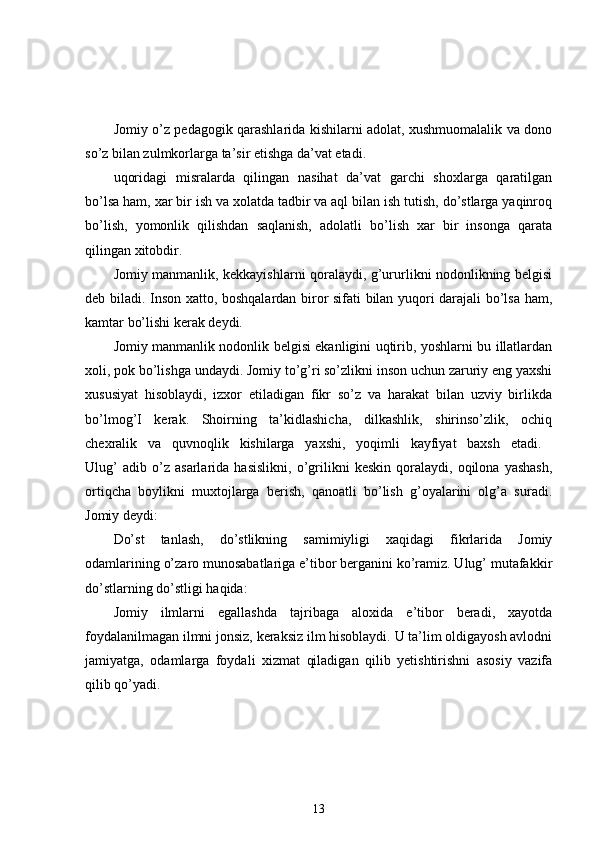Jomiy o’z pedagogik qarashlarida kishilarni adolat, xushmuomalalik va dono
so’z bilan zulmkorlarga ta’sir etishga da’vat etadi. 
uqoridagi   misralarda   qilingan   nasihat   da’vat   garchi   shoxlarga   qaratilgan
bo’lsa ham, xar bir ish va xolatda tadbir va aql bilan ish tutish, do’stlarga yaqinroq
bo’lish,   yomonlik   qilishdan   saqlanish,   adolatli   bo’lish   xar   bir   insonga   qarata
qilingan xitobdir. 
Jomiy manmanlik, kekkayishlarni qoralaydi, g’ururlikni nodonlikning belgisi
deb biladi. Inson xatto, boshqalardan biror sifati bilan yuqori darajali bo’lsa ham,
kamtar bo’lishi kerak deydi. 
Jomiy manmanlik nodonlik belgisi ekanligini uqtirib, yoshlarni bu illatlardan
xoli, pok bo’lishga undaydi. Jomiy to’g’ri so’zlikni inson uchun zaruriy eng yaxshi
xususiyat   hisoblaydi,   izxor   etiladigan   fikr   so’z   va   harakat   bilan   uzviy   birlikda
bo’lmog’I   kerak.   Shoirning   ta’kidlashicha,   dilkashlik,   shirinso’zlik,   ochiq
chexralik   va   quvnoqlik   kishilarga   yaxshi,   yoqimli   kayfiyat   baxsh   etadi.  
Ulug’   adib   o’z   asarlarida   hasislikni,   o’grilikni   keskin   qoralaydi,   oqilona   yashash,
ortiqcha   boylikni   muxtojlarga   berish,   qanoatli   bo’lish   g’oyalarini   olg’a   suradi.
Jomiy deydi: 
Do’st   tanlash,   do’stlikning   samimiyligi   xaqidagi   fikrlarida   Jomiy
odamlarining o’zaro munosabatlariga e’tibor berganini ko’ramiz. Ulug’ mutafakkir
do’stlarning do’stligi haqida: 
Jomiy   ilmlarni   egallashda   tajribaga   aloxida   e’tibor   beradi,   xayotda
foydalanilmagan ilmni jonsiz, keraksiz ilm hisoblaydi. U ta’lim oldigayosh avlodni
jamiyatga,   odamlarga   foydali   xizmat   qiladigan   qilib   yetishtirishni   asosiy   vazifa
qilib qo’yadi. 
13 