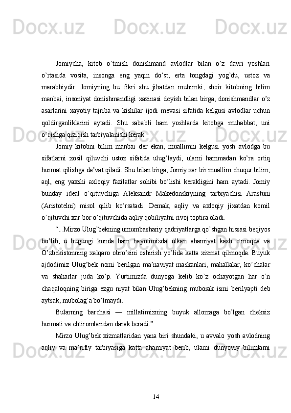 Jomiycha,   kitob   o’tmish   donishmand   avlodlar   bilan   o’z   davri   yoshlari
o’rtasida   vosita,   insonga   eng   yaqin   do’st,   erta   tongdagi   yog’du,   ustoz   va
marabbiydir.   Jomiyning   bu   fikri   shu   jihatdan   muhimki,   shoir   kitobning   bilim
manbai,   insoniyat   donishmandligi   xazinasi   deyish   bilan   birga,   donishmandlar   o’z
asarlarini   xayotiy   tajriba   va   kishilar   ijodi   mevasi   sifatida   kelgusi   avlodlar   uchun
qoldirganliklarini   aytadi.   Shu   sababli   ham   yoshlarda   kitobga   muhabbat,   uni
o’qishga qiziqish tarbiyalanishi kerak. 
Jomiy   kitobni   bilim   manbai   der   ekan,   muallimni   kelgusi   yosh   avlodga   bu
sifatlarni   xosil   qiluvchi   ustoz   sifatida   ulug’laydi,   ularni   hammadan   ko’ra   ortiq
hurmat qilishga da’vat qiladi. Shu bilan birga, Jomiy xar bir muallim chuqur bilim,
aql,   eng   yaxshi   axloqiy   fazilatlar   sohibi   bo’lishi   kerakligini   ham   aytadi.   Jomiy
bunday   ideal   o’qituvchiga   Aleksandr   Makedonskiyning   tarbiyachisi   Arastuni
(Aristotelni)   misol   qilib   ko’rsatadi.   Demak,   aqliy   va   axloqiy   jixatdan   komil
o’qituvchi xar bor o’qituvchida aqliy qobiliyatni rivoj toptira oladi. 
“...Mirzo Ulug’bekning umumbashariy qadriyatlarga qo’shgan hissasi beqiyos
bo’lib,   u   bugungi   kunda   ham   hayotimizda   ulkan   ahamiyat   kasb   etmoqda   va
O’zbekistonning  xalqaro obro’sini  oshirish yo’lida katta xizmat  qilmoqda. Buyuk
ajdodimiz   Ulug’bek   nomi   berilgan   ma’naviyat   maskanlari,   mahallalar,   ko’chalar
va   shaharlar   juda   ko’p.   Yurtimizda   dunyoga   kelib   ko’z   ochayotgan   har   o’n
chaqaloqning   biriga   ezgu   niyat   bilan   Ulug’bekning   muborak   ismi   berilyapti   deb
aytsak, mubolag’a bo’lmaydi. 
Bularning   barchasi   —   millatimizning   buyuk   allomaga   bo’lgan   cheksiz
hurmati va ehtiromlaridan darak beradi.” 
Mirzo   Ulug’bek   xizmatlaridan   yana   biri   shundaki,   u   avvalo   yosh   avlodning
aqliy   va   ma’rifiy   tarbiyasiga   katta   ahamiyat   berib,   ularni   dunyoviy   bilimlarni
14 