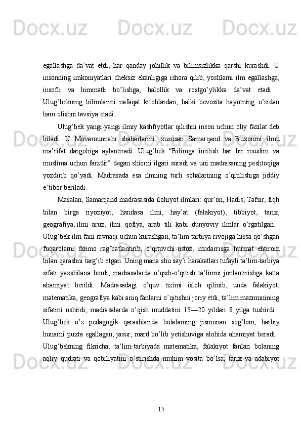 egallashga   da’vat   etdi,   har   qanday   johillik   va   bilimsizlikka   qarshi   kurashdi.   U
insonning  imkoniyatlari   cheksiz  ekanligiga   ishora  qilib,  yoshlarni   ilm  egallashga,
insofli   va   himmatli   bo’lishga,   halollik   va   rostgo’ylikka   da’vat   etadi.  
Ulug’bekning   bilimlarini   nafaqat   kitoblardan,   balki   bevosita   hayotning   o’zidan
ham olishni tavsiya etadi. 
Ulug’bek yangi-yangi ilmiy kashfiyotlar qilishni inson uchun oliy fazilat deb
biladi.   U   Movarounnahr   shaharlarini,   xususan   Samarqand   va   Buxoroni   ilmu
ma’rifat   dargohiga   aylantiradi.   Ulug’bek   “Bilimga   intilish   har   bir   muslim   va
muslima uchun farzdir” degan shiorni ilgari suradi va uni madrasaning peshtoqiga
yozdirib   qo’yadi.   Madrasada   esa   ilmning   turli   sohalarining   o’qitilishiga   jiddiy
e’tibor beriladi. 
Masalan, Samarqand madrasasida ilohiyot ilmlari: qur’on, Hadis, Tafsir, fiqh
bilan   birga   riyoziyot,   handasa   ilmi,   hay’at   (falakiyot),   tibbiyot,   tarix,
geografiya,   ilmi   aruz,   ilmi   qofiya,   arab   tili   kabi   dunyoviy   ilmlar   o’rgatilgan.  
Ulug’bek ilm fani ravnaqi uchun kurashgan, ta’lim-tarbiya rivojiga hissa qo’shgan
fuqarolarni   doimo   rag’batlantirib,   o’qituvchi-ustoz,   mudarrisga   hurmat   ehtirom
bilan qarashni targ’ib etgan. Uning mana shu say’i harakatlari tufayli ta’lim-tarbiya
sifati   yaxshilana   bordi,   madrasalarda   o’qish-o’qitish   ta’limni   jonlantirishga   katta
ahamiyat   berildi.   Madrasadagi   o’quv   tizimi   isloh   qilinib,   unda   falakiyot,
matematika, geografiya kabi aniq fanlarni o’qitishni joriy etdi, ta’lim mazmunining
sifatini   oshirdi,   madrasalarda   o’qish   muddatini   15—20   yildan   8   yilga   tushirdi.  
Ulug’bek   o’z   pedagogik   qarashlarida   bolalarning   jismonan   sog’lom,   harbiy
hunarni  puxta egallagan, jasur, mard bo’lib yetishuviga alohida ahamiyat  beradi.  
Ulug’bekning   fikricha,   ta’lim-tarbiyada   matematika,   falakiyot   fanlari   bolaning
aqliy   qudrati   va   qobiliyatini   o’stirishda   muhim   vosita   bo’lsa,   tarix   va   adabiyot
15 